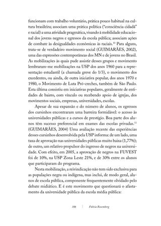 funcionam com trabalho voluntário, prática pouco habitual na cul-
tura brasileira; associam uma prática política (“consciência cidadã”
e racial) a uma atividade pragmática, visando à mobilidade educacio-
nal dos jovens negros e egressos da escola pública; associam ações
de combate às desigualdades econômicas às raciais.10 Para alguns,
trata-se de verdadeiro movimento social (GUIMARÃES, 2002),
uma das expressões contemporâneas dos MN e de jovens no Brasil.
As mobilizações às quais pude assistir desses grupos e movimento
lembraram-me mobilizações na USP dos anos 1960 para a repre-
sentação estudantil (a chamada greve do 1/3), o movimento dos
excedentes, ou ainda, de outra iniciativa popular, dos anos 1970 e
1980, o Movimento de Luta Pró-creches, também de São Paulo.
Esta última consistiu em iniciativas populares, geralmente de enti-
dades de bairro, com vínculo ou recebendo apoio de igrejas, dos
movimentos sociais, empresas, universidades, escolas.
     Apesar de sua expansão e do número de alunos, os egressos
dos cursinhos encontraram uma barreira formidável: o acesso às
universidades públicas e a cursos de prestígio. Boa parte dos alu-
nos têm sucesso preferencial em exames das escolas privadas.11
(GUIMARÃES, 2004) Uma avaliação recente das experiências
desses cursinhos desenvolvida pela USP informa: de um lado, uma
taxa de aprovação nas universidades públicas muito baixa (1,77%);
de outro, um relativo propulsor do ingresso de negros na universi-
dade. Com efeito, em 2005, a aprovação de negros na FUVEST
foi de 10%, na USP Zona Leste 21%, e de 30% entre os alunos
que participaram do programa.
     Nesta mobilização, a reivindicação não tem sido exclusiva para
as populações negra ou indígena, mas inclui, de modo geral, alu-
nos de escola pública, componente frequentemente olvidado pelo
debate midiático. E é este movimento que questionará o afasta-
mento da universidade pública da escola média pública:


                           106        Fúlvia Rosemberg
 