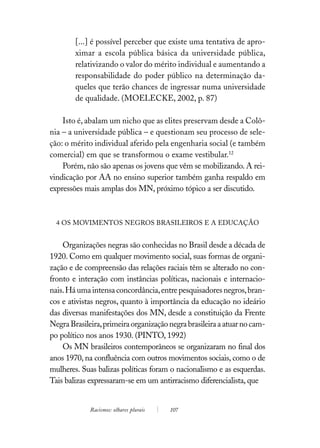 [...] é possível perceber que existe uma tentativa de apro-
        ximar a escola pública básica da universidade pública,
        relativizando o valor do mérito individual e aumentando a
        responsabilidade do poder público na determinação da-
        queles que terão chances de ingressar numa universidade
        de qualidade. (MOELECKE, 2002, p. 87)

    Isto é, abalam um nicho que as elites preservam desde a Colô-
nia – a universidade pública – e questionam seu processo de sele-
ção: o mérito individual aferido pela engenharia social (e também
comercial) em que se transformou o exame vestibular.12
    Porém, não são apenas os jovens que vêm se mobilizando. A rei-
vindicação por AA no ensino superior também ganha respaldo em
expressões mais amplas dos MN, próximo tópico a ser discutido.



  4 OS MOVIMENTOS NEGROS BRASILEIROS E A EDUCAÇÃO


    Organizações negras são conhecidas no Brasil desde a década de
1920. Como em qualquer movimento social, suas formas de organi-
zação e de compreensão das relações raciais têm se alterado no con-
fronto e interação com instâncias políticas, nacionais e internacio-
nais. Há uma intensa concordância, entre pesquisadores negros, bran-
cos e ativistas negros, quanto à importância da educação no ideário
das diversas manifestações dos MN, desde a constituição da Frente
Negra Brasileira, primeira organização negra brasileira a atuar no cam-
po político nos anos 1930. (PINTO, 1992)
    Os MN brasileiros contemporâneos se organizaram no final dos
anos 1970, na confluência com outros movimentos sociais, como o de
mulheres. Suas balizas políticas foram o nacionalismo e as esquerdas.
Tais balizas expressaram-se em um antirracismo diferencialista, que


             Racismos: olhares plurais   107
 