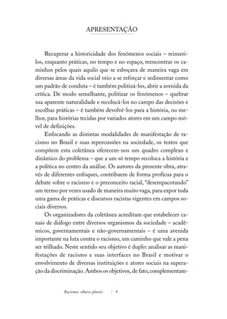 APRESENTAÇÃO


     Recuperar a historicidade dos fenômenos sociais – reinseri-
los, enquanto práticas, no tempo e no espaço, reencontrar os ca-
minhos pelos quais aquilo que se esboçava de maneira vaga em
diversas áreas da vida social veio a se reforçar e sedimentar como
um padrão de conduta – é também politizá-los, abrir a avenida da
crítica. De modo semelhante, politizar os fenômenos – quebrar
sua aparente naturalidade e recolocá-los no campo das decisões e
escolhas práticas – é também devolvê-los para a história, ou me-
lhor, para histórias tecidas por variados atores em um campo mó-
vel de definições.
     Enfocando as distintas modalidades de manifestação de ra-
cismo no Brasil e suas repercussões na sociedade, os textos que
compõem esta coletânea oferecem-nos um quadro complexo e
dinâmico do problema – que a um só tempo recoloca a história e
a política no centro da análise. Os autores da presente obra, atra-
vés de diferentes enfoques, contribuem de forma profícua para o
debate sobre o racismo e o preconceito racial, “desempacotando”
um termo por vezes usado de maneira muito vaga, para expor toda
uma gama de práticas e discursos racistas vigentes em campos so-
ciais diversos.
     Os organizadores da coletânea acreditam que estabelecer ca-
nais de diálogo entre diversos organismos da sociedade – acadê-
micos, governamentais e não-governamentais – é uma avenida
importante na luta contra o racismo, um caminho que vale a pena
ser trilhado. Neste sentido seu objetivo é duplo: analisar as mani-
festações de racismo e suas interfaces no Brasil e motivar o
envolvimento de diversas instituições e atores sociais na supera-
ção da discriminação. Ambos os objetivos, de fato, complementam-


            Racismos: olhares plurais   9
 