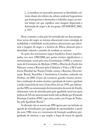 [...] considera ser necessário preservar as identidades cul-
       turais diante dos efeitos da cultura ocidental hegemônica
       que homogeneíza e desenraíza o indivíduo negro, ao mes-
       mo tempo em que espalhou uma imagem depreciada e
       deformada do negro e de seu grupo. (D’ADESKY, 2001,
       p. 161)

    Nesse contexto, a educação foi reivindicada em duas perspec-
tivas: acesso do negro ao sistema educacional como estratégia de
mobilidade e visibilidade social; práticas educacionais que valori-
zem a imagem do negro e a história da África, alimento para a
identidade cultural e caminho de combate ao racismo.
    As ações dos movimentos negros brasileiros foram impulsio-
nadas, nos anos 1980/2000, por quatro eventos significativos: a
movimentação social pela nova Constituição (1988), a comemo-
ração do Centenário da Abolição (1988), a Marcha de Zumbi dos
Palmares contra o Racismo pela Cidadania e Vida e a III Confe-
rência Mundial das Nações Unidas contra o Racismo, Discrimi-
nação Racial, Xenofobia e Intolerância Correlata, realizada em
Durban, em 2001. Como sói acontecer, grandes eventos estimu-
lam a realização de outros eventos, a produção de textos e ganham
a mídia numa bola de neve. Com efeito, foi em 1995, que lideran-
ças dos MN, na comemoração do tricentenário da morte de Zumbi,
elaboraram carta de reivindicações pela igualdade racial nas quais
práticas de AA são mencionadas tendo sido acolhidas por Fernando
Henrique Cardoso (FHC) que criou, então, um Grupo de Traba-
lho pela Igualdade Racial.13
    A educação não se associa aos MN apenas por sua inclusão na
agenda de reivindicações por igualdade de oportunidades: a partir
dos anos 1980, nota-se o incremento de formação acadêmica pós-
graduada de ativistas, o que amplia o leque de temas da agenda


                           108       Fúlvia Rosemberg
 