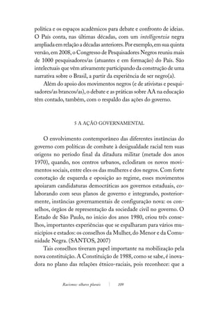 política e os espaços acadêmicos para debate e confronto de ideias.
O País conta, nas últimas décadas, com um intelligentzia negra
ampliada em relação a décadas anteriores. Por exemplo, em sua quinta
versão, em 2008, o Congresso de Pesquisadores Negros reuniu mais
de 1000 pesquisadores/as (atuantes e em formação) do País. São
intelectuais que vêm ativamente participando da construção de uma
narrativa sobre o Brasil, a partir da experiência de ser negro(a).
    Além do apoio dos movimentos negros (e de ativistas e pesqui-
sadores/as brancos/as), o debate e as práticas sobre AA na educação
têm contado, também, com o respaldo das ações do governo.



                   5 A AÇÃO GOVERNAMENTAL


    O envolvimento contemporâneo das diferentes instâncias do
governo com políticas de combate à desigualdade racial tem suas
origens no período final da ditadura militar (metade dos anos
1970), quando, nos centros urbanos, eclodiram os novos movi-
mentos sociais, entre eles os das mulheres e dos negros. Com forte
conotação de esquerda e oposição ao regime, esses movimentos
apoiaram candidaturas democráticas aos governos estaduais, co-
laborando com seus planos de governo e integrando, posterior-
mente, instâncias governamentais de configuração nova: os con-
selhos, órgãos de representação da sociedade civil no governo. O
Estado de São Paulo, no início dos anos 1980, criou três conse-
lhos, importantes experiências que se espalharam para vários mu-
nicípios e estados: os conselhos da Mulher, do Menor e da Comu-
nidade Negra. (SANTOS, 2007)
    Tais conselhos tiveram papel importante na mobilização pela
nova constituição. A Constituição de 1988, como se sabe, é inova-
dora no plano das relações étnico-raciais, pois reconhece: que a


            Racismos: olhares plurais   109
 