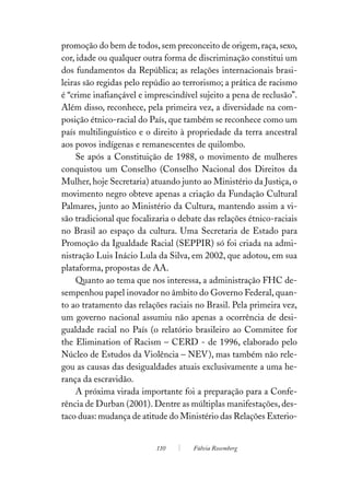 promoção do bem de todos, sem preconceito de origem, raça, sexo,
cor, idade ou qualquer outra forma de discriminação constitui um
dos fundamentos da República; as relações internacionais brasi-
leiras são regidas pelo repúdio ao terrorismo; a prática de racismo
é “crime inafiançável e imprescindível sujeito a pena de reclusão”.
Além disso, reconhece, pela primeira vez, a diversidade na com-
posição étnico-racial do País, que também se reconhece como um
país multilinguístico e o direito à propriedade da terra ancestral
aos povos indígenas e remanescentes de quilombo.
     Se após a Constituição de 1988, o movimento de mulheres
conquistou um Conselho (Conselho Nacional dos Direitos da
Mulher, hoje Secretaria) atuando junto ao Ministério da Justiça, o
movimento negro obteve apenas a criação da Fundação Cultural
Palmares, junto ao Ministério da Cultura, mantendo assim a vi-
são tradicional que focalizaria o debate das relações étnico-raciais
no Brasil ao espaço da cultura. Uma Secretaria de Estado para
Promoção da Igualdade Racial (SEPPIR) só foi criada na admi-
nistração Luis Inácio Lula da Silva, em 2002, que adotou, em sua
plataforma, propostas de AA.
     Quanto ao tema que nos interessa, a administração FHC de-
sempenhou papel inovador no âmbito do Governo Federal, quan-
to ao tratamento das relações raciais no Brasil. Pela primeira vez,
um governo nacional assumiu não apenas a ocorrência de desi-
gualdade racial no País (o relatório brasileiro ao Commitee for
the Elimination of Racism – CERD - de 1996, elaborado pelo
Núcleo de Estudos da Violência – NEV), mas também não rele-
gou as causas das desigualdades atuais exclusivamente a uma he-
rança da escravidão.
     A próxima virada importante foi a preparação para a Confe-
rência de Durban (2001). Dentre as múltiplas manifestações, des-
taco duas: mudança de atitude do Ministério das Relações Exterio-


                           110        Fúlvia Rosemberg
 