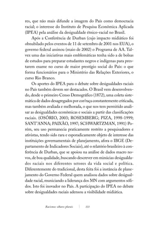 res, que não mais difunde a imagem do País como democracia
racial; o interesse do Instituto de Pesquisa Econômica Aplicada
(IPEA) pela análise da desigualdade étnico-racial no Brasil.
     Após a Conferência de Durban (cujo impacto midiático foi
obnubilado pelos eventos de 11 de setembro de 2001 nos EUA), o
governo federal assinou (maio de 2002) o Programa de AA. Tal-
vez uma das iniciativas mais emblemáticas tenha sido a de bolsas
de estudos para preparar estudantes negros e indígenas para pres-
tarem exame no curso de maior prestígio social do País: o que
forma funcionários para o Ministério das Relações Exteriores, o
curso Rio Branco.
     Os aportes do IPEA para o debate sobre desigualdades raciais
no País também devem ser destacados. O Brasil vem desenvolven-
do, desde o primeiro Censo Demográfico (1872), uma coleta siste-
mática de dados desagregados por cor/raça constantemente criticada,
mas também avaliada e melhorada, o que nos tem permitido anali-
sar as desigualdades econômicas e sociais a partir das classificações
raciais. (OSÓRIO, 2003; ROSEMBERG; PIZA, 1998-1999;
SANT’ANNA; PAIXÃO, 1997; SCHWARTZMAN, 1991) Po-
rém, seu uso permanecia praticamente restrito a pesquisadores e
ativistas, tendo sido rara e esporadicamente objeto de interesse das
instituições governamentais de planejamento, afora o IBGE (De-
partamento de Indicadores Sociais), até o relatório brasileiro à con-
ferência de Durban, que se apoiou na análise de dados macro no-
vos, de boa qualidade, buscando descrever em minúcias desigualda-
des raciais nos diferentes setores da vida social e política.
Diferentemente do tradicional, desta feita foi a instância de plane-
jamento do Governo Federal quem analisou dados sobre desigual-
dade racial, municiando a liderança dos MN com argumentos sóli-
dos. Isto foi inovador no País. A participação do IPEA no debate
sobre desigualdades raciais adensou a visibilidade midiática.


            Racismos: olhares plurais   111
 