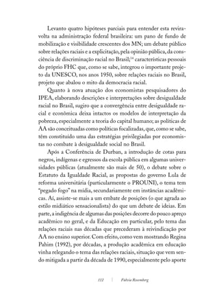 Levanto quatro hipóteses parciais para entender esta revira-
volta na administração federal brasileira: um pano de fundo de
mobilização e visibilidade crescentes dos MN; um debate público
sobre relações raciais e a explicitação, pela opinião pública, da cons-
ciência de discriminação racial no Brasil;14 características pessoais
do próprio FHC que, como se sabe, integrou o importante proje-
to da UNESCO, nos anos 1950, sobre relações raciais no Brasil,
projeto que abalou o mito da democracia racial.
     Quanto à nova atuação dos economistas pesquisadores do
IPEA, elaborando descrições e interpretações sobre desigualdade
racial no Brasil, sugiro que a convergência entre desigualdade ra-
cial e econômica deixa intactos os modelos de interpretação da
pobreza, especialmente a teoria do capital humano; as políticas de
AA são conceituadas como políticas focalizadas, que, como se sabe,
têm constituído uma das estratégias privilegiadas por economis-
tas no combate à desigualdade social no Brasil.
     Após a Conferência de Durban, a introdução de cotas para
negros, indígenas e egressos da escola pública em algumas univer-
sidades públicas (atualmente são mais de 50), o debate sobre o
Estatuto da Igualdade Racial, as propostas do governo Lula de
reforma universitária (particularmente o PROUNI), o tema tem
“pegado fogo” na mídia, secundariamente em instâncias acadêmi-
cas. Aí, assiste-se mais a um embate de posições (o que agrada ao
estilo midiático sensacionalista) do que um debate de ideias. Em
parte, a indigência de algumas das posições decorre do pouco apreço
acadêmico no geral, e da Educação em particular, pelo tema das
relações raciais nas décadas que precederam à reivindicação por
AA no ensino superior. Com efeito, como vem mostrando Regina
Pahim (1992), por décadas, a produção acadêmica em educação
vinha relegando o tema das relações raciais, situação que vem sen-
do mitigada a partir da década de 1990, especialmente pelo aporte


                            112        Fúlvia Rosemberg
 