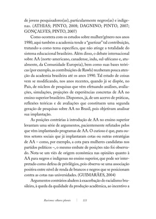 de jovens pesquisadores(as), particularmente negros(as) e indíge-
nas. (ATHIAS; PINTO, 2008; DAGNINO; PINTO, 2007;
GONÇALVES; PINTO, 2007)
     Como ocorrera com os estudos sobre mulher/gênero nos anos
1980, aqui também a academia tende a “guetizar” tal contribuição,
tratando-a como tema específico, que não atinge a totalidade do
sistema educacional brasileiro. Além disso, o debate internacional
sobre AA (norte-americano, canadense, indu, sul-africano e, atu-
almente, da Comunidade Europeia), bem como suas bases teóri-
cas (por exemplo, as contribuições de Rawls) receberam pouca aten-
ção da academia brasileira até os anos 1990. Tal estado de coisas
vem se modificando, nos anos recentes, quando já se dispõe, no
País, de núcleos de pesquisas que vêm efetuando análises, avalia-
ções, simulações, projeções de experiências concretas de AA no
ensino superior brasileiro. Dispomos, já, de um acervo de práticas,
reflexões teóricas e de avaliações que constituem uma segunda
geração de pesquisas sobre AA no Brasil, pois objetivam analisar
sua implantação.
     As posições contrárias à introdução de AA no ensino superior
levantam uma série de argumentos, pacientemente refutados pelos
que vêm implantando programas de AA. O curioso é que, para ou-
tros setores sociais que já implantaram cotas ou outras estratégias
de AA – como, por exemplo, a cota para mulheres candidatas nos
partidos políticos –, o mesmo embate de posições não foi observa-
do. Nota-se um viés de origem econômica nas opiniões quanto à
AA para negros e indígenas no ensino superior, que pode ser inter-
pretado como defesa de privilégios, pois observa-se uma associação
positiva entre nível de renda de brancos e negros que se posicionam
contra as cotas nas universidades. (GUIMARÃES, 2004)
     Argumentos contrários aludem à exacerbação do racialismo bra-
sileiro, à queda da qualidade da produção acadêmica, ao incentivo a


            Racismos: olhares plurais   113
 