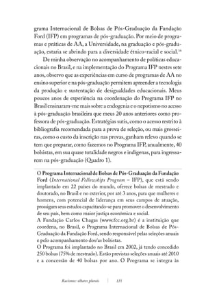 grama Internacional de Bolsas de Pós-Graduação da Fundação
Ford (IFP) em programas de pós-graduação. Por meio de progra-
mas e práticas de AA, a Universidade, na graduação e pós-gradu-
ação, estaria se abrindo para a diversidade étnico-racial e social.16
     De minha observação no acompanhamento de políticas educa-
cionais no Brasil, e na implementação do Programa IFP nestes sete
anos, observo que as experiências em curso de programas de AA no
ensino superior e na pós-graduação permitem apreender a tecnologia
da produção e sustentação de desigualdades educacionais. Meus
poucos anos de experiência na coordenação do Programa IFP no
Brasil ensinaram-me mais sobre a endogenia e o nepotismo no acesso
à pós-graduação brasileira que meus 20 anos anteriores como pro-
fessora de pós-graduação. Estratégias sutis, como o acesso restrito à
bibliografia recomendada para a prova de seleção, ou mais grossei-
ras, como o custo da inscrição nas provas, ganham relevo quando se
tem que preparar, como fazemos no Programa IFP, anualmente, 40
bolsistas, em sua quase totalidade negros e indígenas, para ingressa-
rem na pós-graduação (Quadro 1).

 O Programa Internacional de Bolsas de Pós-Graduação da Fundação
 Ford (International Fellowships Program – IFP), que está sendo
 implantado em 22 países do mundo, oferece bolsas de mestrado e
 doutorado, no Brasil e no exterior, por até 3 anos, para que mulheres e
 homens, com potencial de liderança em seus campos de atuação,
 prossigam seus estudos capacitando-se para promover o desenvolvimento
 de seu país, bem como maior justiça econômica e social.
 A Fundação Carlos Chagas (www.fcc.org.br) é a instituição que
 coordena, no Brasil, o Programa Internacional de Bolsas de Pós-
 Graduação da Fundação Ford, sendo responsável pelas seleções anuais
 e pelo acompanhamento dos/as bolsistas.
 O Programa foi implantado no Brasil em 2002, já tendo concedido
 250 bolsas (75% de mestrado). Estão previstas seleções anuais até 2010
 e a concessão de 40 bolsas por ano. O Programa se integra às


             Racismos: olhares plurais   115
 