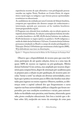 experiências recentes de ação afirmativa e vem privilegiando pessoas
 nascidas nas regiões Norte, Nordeste ou Centro-Oeste, de origem
 étnico-racial negra ou indígena e que tiveram poucas oportunidades
 econômicas ou educacionais.
 As candidaturas são avaliadas por uma Comissão de Seleção brasileira,
 composta por especialistas dos diversos campos do conhecimento e
 intervenção, apoiada por assessores ad hoc também brasileiros
 (www.programabolsa.org.br).
 O Programa vem obtendo bons resultados, seja na seleção quanto na
 trajetória dos(as) bolsistas. As seleções contemplaram bolsistas de todos
 os estados brasileiros e do DF; 49,2% dos(as) bolsistas são mulheres;
 85,6% declararam-se negros (pretos ou pardos) e 10,4% indígenas; a
 média de idade dos(as) bolsistas é 33,8 anos. A maioria dos(as) bolsistas
 permanece estudando no Brasil e o campo de estudos privilegiados é a
 Educação. Dos(as) 118 bolsistas que terminaram a bolsa (agosto 2008),
 98 já defenderam suas teses ou dissertações.
 Quadro 1 – Programa Internacional de Bolsas de Pós-Graduação da Fundação Ford


     Observo que a disponibilidade de recurso para que esses bol-
sistas participem de até quatro seleções, levou-os a uma taxa de
quase 100% de sucesso no ingresso na pós-graduação. Mérito
dos(as) bolsistas? Com certeza, mas ampliado por recursos dispo-
níveis para comprar livros, dispor de orientação pré-acadêmica para
se preparar para a seleção na pós-graduação, de recursos para cir-
cular, “tentar a sorte” na seleção em diversas universidades, circu-
lação que é prática recorrente para os filhos das famílias mais abas-
tadas para ingresso no ensino superior. Observo, também, as dife-
renças entre o capital cultural dos que frequentaram o curso
superior nas boas universidades públicas e daqueles que foram em-
purrados, por suas condições econômicas e raciais, para universi-
dades ou faculdades mais precárias, mais baratas, oferecendo, quem
sabe, piores condições educacionais. Isto leva a insistir que o de-
bate sobre AA, enrijecido em torno da estratégia de cotas para


                               116          Fúlvia Rosemberg
 