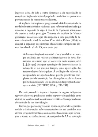 ingresso, deixa de lado a outra dimensão: a da necessidade de
complementação educacional, suprindo insuficiências provocadas
por um ensino de massa pouco eficiente.
    A urgência em implantar programas de AA decorre, ainda, de
modelos internacionais e nacionais para reforma universitária que
associam a expansão de vagas à criação de trajetórias acadêmicas
de menor e maior prestígio. Trata-se de modelo de “demo-
grafização” do acesso e que não responde a uma proposta de de-
mocratização do nível de ensino. Com efeito, Petitat (1994), ao
analisar a expansão dos sistemas educacionais europeu nas últi-
mas décadas do século XX, nos alerta que:

        A democratização de um nível educacional deve ser sem-
        pre analisada em relação às diferenciações e às novas hie-
        rarquias de ensino que se inscrevem neste mesmo nível
        [...]; [e que] qualquer apreciação da democratização da
        educação é, ao mesmo tempo, uma apreciação das
        reacomodações hierárquicas. A avaliação da redução da
        desigualdade de oportunidades propõe problemas com-
        plexos devido à evolução das hierarquias escolares. A este
        problema acrescenta-se o da evolução das próprias hierar-
        quias sociais. (PETITAT, 1994, p. 230-231)

    Portanto, considero urgente o ingresso de negros, indígenas e
egressos da escola pública no ensino superior de qualidade antes
da institucionalização de carreiras universitárias hierarquizadas em
decorrência de sua massificação.
    Estratégias para o ingresso no ensino superior de segmentos
sociais e étnico-raciais sub-representados são um caminho, mas
devem ser complementadas com ações educacionais que fortale-
çam o acesso ao conhecimento. A perspectiva da AA na educação


            Racismos: olhares plurais   117
 