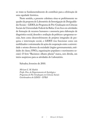 se: trata-se fundamentalmente de contribuir para a efetivação de
uma equidade histórica.
     Neste sentido, a presente coletânea situa-se perfeitamente no
quadro da proposta do Laboratório de Investigação de Desigualda-
des Sociais – LIDES, do Programa de Pós-Graduação em Ciências
Sociais da Universidade Federal da Bahia. Com foco em atividades
de formação de recursos humanos e assessoria para elaboração de
diagnóstico social, desenho e avaliação de políticas e programas so-
ciais, bem como desenvolvimento de projetos integrados de pes-
quisa e intervenção social, o LIDES visa funcionar como um
mobilizador e estruturador de ações de cooperação entre a universi-
dade e setores diversos da sociedade (órgãos governamentais, enti-
dades de classe, ONGs, organizações populares e movimentos so-
ciais). O livro “Racismos: olhares plurais” marca, sem dúvida, um
início auspicioso para as atividades do Laboratório.

    Salvador, fevereiro de 2010.

    Miriam C. M. Rabelo
    Profa. Dra. do Departamento de Sociologia e
    Programa de Pós-Graduação em Ciências Sociais
    Coordenadora do LIDES - UFBA




                            10        Miriam C. M. Rabelo
 