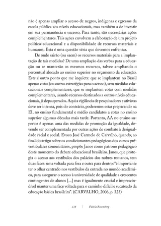 não é apenas ampliar o acesso de negros, indígenas e egressos da
escola pública aos níveis educacionais, mas também a de investir
em sua permanência e sucesso. Para tanto, são necessárias ações
complementares. Tais ações envolvem a elaboração de um projeto
político-educacional e a disponibilidade de recursos materiais e
humanos. Esta é uma questão séria que devemos enfrentar.
    De onde sairão (ou saem) os recursos materiais para a implan-
tação de tais medidas? De uma ampliação das verbas para a educa-
ção ou se manterão os mesmos recursos, talvez ampliando o
percentual alocado ao ensino superior no orçamento da educação.
Este é outro ponto que me inquieta: que se implantem no Brasil
apenas cotas (ou outras estratégias para o acesso), sem medidas edu-
cacionais complementares; que se implantem cotas com medidas
complementares, usando recursos destinados a outros níveis educa-
cionais, já depauperados. Aqui a vigilância de pesquisadores e ativistas
deve ser intensa, pois do contrário, poderemos estar preparando na
EI, no ensino fundamental e médio candidatos a cotas no ensino
superior algumas décadas mais tarde. Portanto, AA no ensino su-
perior é apenas uma das medidas de promoção da igualdade, de-
vendo ser complementada por outras ações de combate à desigual-
dade racial e social. Evoco José Carmelo de Carvalho, quando, ao
final do artigo sobre os condicionantes pedagógicos dos cursos pré-
vestibulares comunitários, propõe Janos como patrono pedagógico
deste momento do debate educacional brasileiro. Janos, que prote-
gia o acesso aos vestíbulos dos palácios dos nobres romanos, tem
duas faces: uma voltada para fora e outra para dentro: “é importante
ter o olhar centrado nos vestíbulos da entrada no mundo acadêmi-
co, para assegurar o acesso à universidade de qualidade a crescentes
contingentes de alunos [...] mas é igualmente crucial e imprescin-
dível manter uma face voltada para o caminho difícil e sucateado da
educação básica brasileira”. (CARVALHO, 2006, p. 323)


                             118        Fúlvia Rosemberg
 
