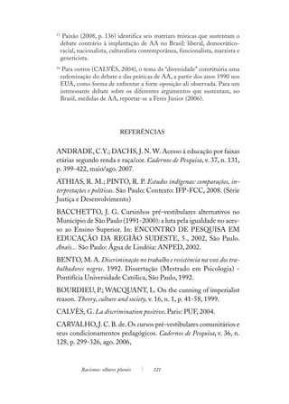 15
      Paixão (2008, p. 136) identifica seis matrizes teóricas que sustentam o
     debate contrário à implantação de AA no Brasil: liberal, democrático-
     racial, nacionalista, culturalista contemporânea, funcionalista, marxista e
     geneticista.
16
      Para outros (CALVÈS, 2004), o tema da “diversidade” constituiria uma
     eufemização do debate e das práticas de AA, a partir dos anos 1990 nos
     EUA, como forma de enfrentar a forte oposição ali observada. Para um
     interessante debate sobre os diferentes argumentos que sustentam, no
     Brasil, medidas de AA, reportar-se a Feres Júnior (2006).




                                REFERÊNCIAS


ANDRADE, C.Y.; DACHS, J. N. W. Acesso à educação por faixas
etárias segundo renda e raça/cor. Cadernos de Pesquisa, v. 37, n. 131,
p. 399-422, maio/ago. 2007.
ATHIAS, R. M.; PINTO, R. P. Estudos indígenas: comparações, in-
terpretações e políticas. São Paulo: Contexto: IFP-FCC, 2008. (Série
Justiça e Desenvolvimento)
BACCHETTO, J. G. Cursinhos pré-vestibulares alternativos no
Município de São Paulo (1991-2000): a luta pela igualdade no aces-
so ao Ensino Superior. In: ENCONTRO DE PESQUISA EM
EDUCAÇÃO DA REGIÃO SUDESTE, 5., 2002, São Paulo.
Anais... São Paulo: Água de Lindóia: ANPED, 2002.
BENTO, M. A. Discriminação no trabalho e resistência na voz dos tra-
balhadores negros. 1992. Dissertação (Mestrado em Psicologia) -
Pontifícia Universidade Católica, São Paulo, 1992.
BOURDIEU, P.; WACQUANT, L. On the cunning of imperialist
reason. Theory, culture and society, v. 16, n. 1, p. 41-58, 1999.
CALVÈS, G. La discrimination positive. Paris: PUF, 2004.
CARVALHO, J. C. B. de. Os cursos pré-vestibulares comunitários e
seus condicionamentos pedagógicos. Cadernos de Pesquisa, v. 36, n.
128, p. 299-326, ago. 2006,


             Racismos: olhares plurais     121
 
