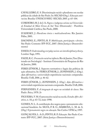CAVALLEIRO, E. S. Discriminação racial e pluralismo em escolas
públicas da cidade de São Paulo. In: SECAD (Org.). Educação anti-
racista. Brasília: UNESCO/MEC-SECAD, 2005. p. 65-104.
CORDEIRO, M. J. de J. A. Negros e indígenas cotistas na Universida-
de Estadual de Mato Grosso do Sul. Tese (Doutorado) - Pontifícia
Universidade Católica, São Paulo, 2008.
D’ADESKY, J. Pluralismo étnico e multiculturalismo. Rio Janeiro:
Pallas, 2001.
DAGNINO, E.; PINTO, R. P. Mobilização, participação e direitos.
São Paulo: Contexto: IFP-FCC, 2007. (Série Justiça e Desenvolvi-
mento)
ESSED, P. Understanding everyday racism: an interdisciplinary theory.
London: Sage, 1991.
FAZZI, R. C. Preconceito racial na infância. Rio de Janeiro, Tese (Dou-
torado em Sociologia) - Instituto Universitário de Pesquisas do Rio
de Janeiro, 2000.
FERES JÚNIOR, J. Aspectos normativos e legais das políticas de
ação afirmativa. In: FERES JÚNIOR, J.; ZONINSEIN, J. (Org.).
Ação Afirmativa e universidade: experiências nacionais comparadas.
Brasília: UnB, 2006. p. 46-62.
FERES JÚNIOR, J.; ZONINSEIN, J. (Org.). Ação Afirmativa e
universidade: experiências nacionais comparadas. Brasília: UnB, 2006.
FERNANDES, F. A integração do negro na sociedade de classes. São
Paulo: Ática, 1978. 2v
FIGUEIRA, V. M. O preconceito racial na escola. Estudos Afro-Asi-
áticos, n. 18, p. 63-72, maio 1990.
GOMES, N. L. A contribuição dos negros para o pensamento edu-
cacional brasileiro. In: SILVA, P. B. G.; BARBOSA, L. M. de A.
(Org.) O pensamento negro em educação. São Carlos: UFSCar, 1997.
GONÇALVES, L. A.O.; PINTO, R. P. Educação. São Paulo: Con-
texto: IFP-FCC, 2007. (Série Justiça e Desenvolvimento)


                         122         Fúlvia Rosemberg
 