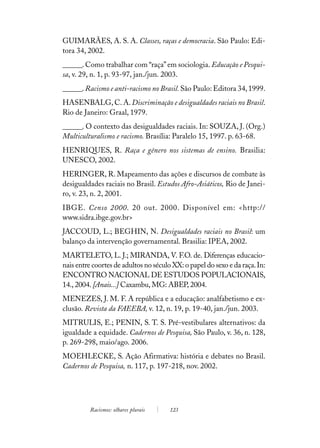 GUIMARÃES, A. S. A. Classes, raças e democracia. São Paulo: Edi-
tora 34, 2002.
______. Como trabalhar com “raça” em sociologia. Educação e Pesqui-
sa, v. 29, n. 1, p. 93-97, jan./jun. 2003.
______. Racismo e anti-racismo no Brasil. São Paulo: Editora 34, 1999.
HASENBALG, C. A. Discriminação e desigualdades raciais no Brasil.
Rio de Janeiro: Graal, 1979.
______. O contexto das desigualdades raciais. In: SOUZA, J. (Org.)
Multiculturalismo e racismo. Brasília: Paralelo 15, 1997. p. 63-68.
HENRIQUES, R. Raça e gênero nos sistemas de ensino. Brasilia:
UNESCO, 2002.
HERINGER, R. Mapeamento das ações e discursos de combate às
desigualdades raciais no Brasil. Estudos Afro-Asiáticos, Rio de Janei-
ro, v. 23, n. 2, 2001.
IBGE. Censo 2000. 20 out. 2000. Disponível em: <http://
www.sidra.ibge.gov.br>
JACCOUD, L.; BEGHIN, N. Desigualdades raciais no Brasil: um
balanço da intervenção governamental. Brasilia: IPEA, 2002.
MARTELETO, L. J.; MIRANDA, V. F.O. de. Diferenças educacio-
nais entre coortes de adultos no século XX: o papel do sexo e da raça. In:
ENCONTRO NACIONAL DE ESTUDOS POPULACIONAIS,
14., 2004. [Anais...] Caxambu, MG: ABEP, 2004.
MENEZES, J. M. F. A república e a educação: analfabetismo e ex-
clusão. Revista da FAEEBA, v. 12, n. 19, p. 19-40, jan./jun. 2003.
MITRULIS, E.; PENIN, S. T. S. Pré-vestibulares alternativos: da
igualdade a equidade. Cadernos de Pesquisa, São Paulo, v. 36, n. 128,
p. 269-298, maio/ago. 2006.
MOEHLECKE, S. Ação Afirmativa: história e debates no Brasil.
Cadernos de Pesquisa, n. 117, p. 197-218, nov. 2002.




          Racismos: olhares plurais    123
 