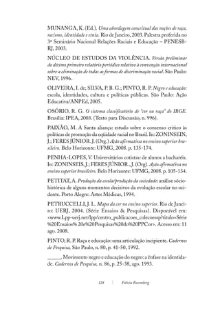 MUNANGA, K. (Ed.). Uma abordagem conceitual das noções de raça,
racismo, identidade e etnia. Rio de Janeiro, 2003. Palestra proferida no
3º Seminário Nacional Relações Raciais e Educação – PENESB-
RJ, 2003.
NÚCLEO DE ESTUDOS DA VIOLÊNCIA. Versão preliminar
do décimo primeiro relatório periódico relativo à convenção internacional
sobre a eliminação de todas as formas de discriminação racial. São Paulo:
NEV, 1996.
OLIVEIRA, I. de; SILVA, P. B. G.; PINTO, R. P. Negro e educação:
escola, identidades, cultura e políticas públicas. São Paulo: Ação
Educativa/ANPEd, 2005.
OSÓRIO, R. G. O sistema classificatório de “cor ou raça” do IBGE.
Brasília: IPEA, 2003. (Texto para Discussão, n. 996).
PAIXÃO, M. A Santa aliança: estudo sobre o consenso critico às
políticas de promoção da eqüidade racial no Brasil. In: ZONINSEIN,
J.; FERES JÚNIOR. J. (Org.) Ação afirmativa no ensino superior bra-
sileiro. Belo Horizonte: UFMG, 2008. p. 135-174.
PENHA-LOPES, V. Universitários cotistas: de alunos a bacharéis.
In: ZONINSEIS, J.; FERES JÚNIOR., J. (Org). Ação afirmativa no
ensino superior brasileiro. Belo Horizonte: UFMG, 2008. p. 105-134.
PETITAT, A. Produção da escola/produção da sociedade: análise sócio-
histórica de alguns momentos decisivos da evolução escolar no oci-
dente. Porto Alegre: Artes Médicas, 1994.
PETRUCCELLI, J. L. Mapa da cor no ensino superior. Rio de Janei-
ro: UERJ, 2004. (Série Ensaios & Pesquisas). Disponível em:
<www.Lpp-uerj.net/lpp/centro_publicacoes_colecoessp?titulo=Série
%20Ensaios% 20e%20Pesquisas%20do%20PPCor>. Acesso em: 11
ago. 2008.
PINTO, R. P. Raça e educação: uma articulação incipiente. Cadernos
de Pesquisa, São Paulo, n. 80, p. 41-50, 1992.
______. Movimento negro e educação do negro: a ênfase na identida-
de. Cadernos de Pesquisa, n. 86, p. 25-38, ago. 1993.


                          124         Fúlvia Rosemberg
 