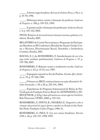 ______. A frente negra brasileira. Revista de Cultura Vozes, v. 90, n. 4,
p. 45-59, 1996.
______. Diferenças étnico-raciais e formação do professor. Cadernos
de Pesquisa, n. 108, p. 199-231, 1999.
______. A questão racial e a formação dos professores. Cadernos Penesb,
v. 4, p. 103-122, 2002.
PNUD. Relatório de desenvolvimento humano: racismo, pobreza e vi-
olência. Brasília, 2005.
RELATÓRIO do Comitê Nacional para a Preparação da Participa-
ção Brasileira na III Conferência Mundial das Nações Unidas Con-
tra o Racismo, Discriminação Racial, Xenofobia e Intolerância
Correlata. Brasília, 2001.
ROCHA, E. J. da; ROSEMBERG, F. Autodeclaração de cor e/ou
raça entre escolares paulistanos(as). Cadernos de Pesquisa, v. 37, p.
759-780, 2007.
ROSEMBERG, F. Relações raciais e rendimento escolar. Cadernos
de Pesquisa, n. 63, p. 19-23, nov. 1987.
______. Segregação espacial na Escola Paulista. Estudos Afro-Asiáti-
cos, n. 19, p. 97-108, 1990.
______. O branco no IBGE continua branco na ação afirmativa? Es-
tudos Avançados, v. 18, n.50, p. 225-241, 2004.
______. Experiências do Programa Internacional de Bolsas de Pós-
Graduação da Fundação Ford no Brasil. In: ZONINSEISN, J.; FE-
RES JÚNIOR., J. (Org.) Ação afirmativa no ensino superior brasileiro.
Belo Horizonte: UFMG, 2008. p. 193-214.
ROSEMBERG, F.; PINTO, R.; NEGRÃO, E. Diagnóstico sobre a
situação educacional de negros (pretos e pardos) no Estado de São Paulo.
São Paulo: Fundação Carlos Chagas, 1986. 2v.
ROSEMBERG, F.; PIZA, E. Cor nos censos brasileiros. Revista
USP, n. 40, p. 122-137, 1998-1999.




         Racismos: olhares plurais    125
 