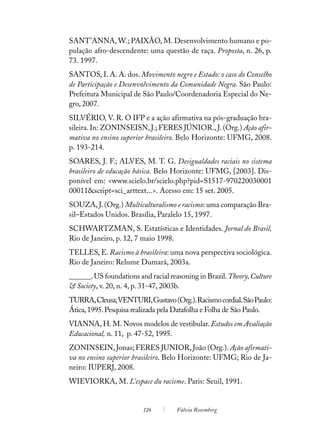 SANT’ANNA, W.; PAIXÃO, M. Desenvolvimento humano e po-
pulação afro-descendente: uma questão de raça. Proposta, n. 26, p.
73. 1997.
SANTOS, I. A. A. dos. Movimento negro e Estado: o caso do Conselho
de Participação e Desenvolvimento da Comunidade Negra. São Paulo:
Prefeitura Municipal de São Paulo/Coordenadoria Especial do Ne-
gro, 2007.
SILVÉRIO, V. R. O IFP e a ação afirmativa na pós-graduação bra-
sileira. In: ZONINSEISN, J.; FERES JÚNIOR., J. (Org.) Ação afir-
mativa no ensino superior brasileiro. Belo Horizonte: UFMG, 2008.
p. 193-214.
SOARES, J. F.; ALVES, M. T. G. Desigualdades raciais no sistema
brasileiro de educação básica. Belo Horizonte: UFMG, [2003]. Dis-
ponível em: <www.scielo.br/scielo.php?pid=S1517-970220030001
00011&script=sci_arttext...>. Acesso em: 15 set. 2005.
SOUZA, J. (Org.) Multiculturalismo e racismo: uma comparação Bra-
sil–Estados Unidos. Brasília, Paralelo 15, 1997.
SCHWARTZMAN, S. Estatísticas e Identidades. Jornal do Brasil,
Rio de Janeiro, p. 12, 7 maio 1998.
TELLES, E. Racismo à brasileira: uma nova perspectiva sociológica.
Rio de Janeiro: Relume Dumará, 2003a.
______. US foundations and racial reasoning in Brazil. Theory, Culture
& Society, v. 20, n. 4, p. 31-47, 2003b.
TURRA, Cleusa; VENTURI, Gustavo (Org.). Racismo cordial. São Paulo:
Ática, 1995. Pesquisa realizada pela Datafolha e Folha de São Paulo.
VIANNA, H. M. Novos modelos de vestibular. Estudos em Avaliação
Educacional, n. 11, p. 47-52, 1995.
ZONINSEIN, Jonas; FERES JUNIOR, João (Org.). Ação afirmati-
va no ensino superior brasileiro. Belo Horizonte: UFMG; Rio de Ja-
neiro: IUPERJ, 2008.
WIEVIORKA, M. L’espace du racisme. Paris: Seuil, 1991.


                         126         Fúlvia Rosemberg
 