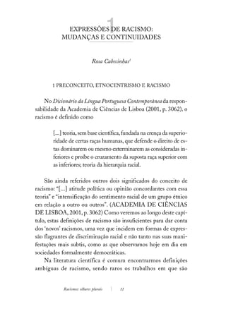 EXPRESSÕES DE RACISMO:
           MUDANÇAS E CONTINUIDADES
                                        1
                              Rosa Cabecinhas1



       1 PRECONCEITO, ETNOCENTRISMO E RACISMO


    No Dicionário da Língua Portuguesa Contemporânea da respon-
sabilidade da Academia de Ciências de Lisboa (2001, p. 3062), o
racismo é definido como

       [...] teoria, sem base científica, fundada na crença da superio-
       ridade de certas raças humanas, que defende o direito de es-
       tas dominarem ou mesmo exterminarem as consideradas in-
       feriores e proíbe o cruzamento da suposta raça superior com
       as inferiores; teoria da hierarquia racial.

    São ainda referidos outros dois significados do conceito de
racismo: “[...] atitude política ou opinião concordantes com essa
teoria” e “intensificação do sentimento racial de um grupo étnico
em relação a outro ou outros”. (ACADEMIA DE CIÊNCIAS
DE LISBOA, 2001, p. 3062) Como veremos ao longo deste capí-
tulo, estas definições de racismo são insuficientes para dar conta
dos ‘novos’ racismos, uma vez que incidem em formas de expres-
são flagrantes de discriminação racial e não tanto nas suas mani-
festações mais subtis, como as que observamos hoje em dia em
sociedades formalmente democráticas.
    Na literatura científica é comum encontrarmos definições
ambíguas de racismo, sendo raros os trabalhos em que são


            Racismos: olhares plurais       11
 