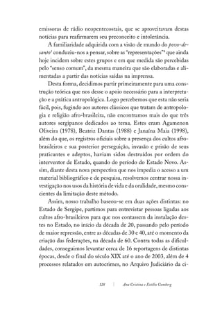 emissoras de rádio neopentecostais, que se aproveitavam destas
notícias para reafirmarem seu preconceito e intolerância.
    A familiaridade adquirida com a visão de mundo do povo-de-
santo3 conduziu-nos a pensar, sobre as “representações”4 que ainda
hoje incidem sobre estes grupos e em que medida são percebidas
pelo “senso comum”, da mesma maneira que são elaboradas e ali-
mentadas a partir das notícias saídas na imprensa.
    Desta forma, decidimos partir primeiramente para uma cons-
trução teórica que nos desse o apoio necessário para a interpreta-
ção e a prática antropológica. Logo percebemos que esta não seria
fácil, pois, fugindo aos autores clássicos que tratam de antropolo-
gia e religião afro-brasileira, não encontramos mais do que três
autores sergipanos dedicados ao tema. Estes eram Agamenon
Oliveira (1978), Beatriz Dantas (1988) e Janaína Maia (1998),
além do que, os registros oficiais sobre a presença dos cultos afro-
brasileiros e sua posterior perseguição, invasão e prisão de seus
praticantes e adeptos, haviam sidos destruídos por ordem do
interventor de Estado, quando do período do Estado Novo. As-
sim, diante desta nova perspectiva que nos impedia o acesso a um
material bibliográfico e de pesquisa, resolvemos centrar nossa in-
vestigação nos usos da história de vida e da oralidade, mesmo cons-
cientes da limitação deste método.
    Assim, nosso trabalho baseou-se em duas ações distintas: no
Estado de Sergipe, partimos para entrevistar pessoas ligadas aos
cultos afro-brasileiros para que nos contassem da instalação des-
tes no Estado, no início da década de 20, passando pelo período
de maior repressão, entre as décadas de 30 e 40, até o momento da
criação das federações, na década de 60. Contra todas as dificul-
dades, conseguimos levantar cerca de 16 reportagens de distintas
épocas, desde o final do século XIX até o ano de 2003, além de 4
processos relatados em autocrimes, no Arquivo Judiciário da ci-


                           128        Ana Cristina e Estélio Gomberg
 
