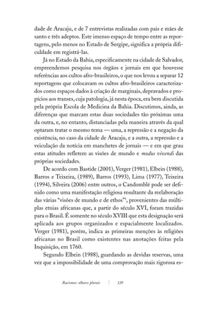dade de Aracaju, e de 7 entrevistas realizadas com pais e mães de
santo e três adeptos. Este imenso espaço de tempo entre as repor-
tagens, pelo menos no Estado de Sergipe, significa a própria difi-
culdade em registrá-las.
    Já no Estado da Bahia, especificamente na cidade de Salvador,
empreendemos pesquisa nos órgãos e jornais em que houvesse
referências aos cultos afro-brasileiros, o que nos levou a separar 12
reportagens que colocavam os cultos afro-brasileiros caracteriza-
dos como espaços dados à criação de marginais, depravados e pro-
pícios aos transes, cuja patologia, já nesta época, era bem discutida
pela própria Escola de Medicina da Bahia. Discutimos, ainda, as
diferenças que marcam estas duas sociedades tão próximas uma
da outra, e, no entanto, distanciadas pela maneira através da qual
optaram tratar o mesmo tema — uma, a repressão e a negação da
existência, no caso da cidade de Aracaju, e a outra, a repressão e a
veiculação da notícia em manchetes de jornais — e em que grau
estas atitudes refletem as visões de mundo e modus vivendi das
próprias sociedades.
    De acordo com Bastide (2001), Verger (1981), Elbein (1988),
Barros e Teixeira, (1989), Barros (1993), Lima (1977), Teixeira
(1994), Silveira (2006) entre outros, o Candomblé pode ser defi-
nido como uma manifestação religiosa resultante da reelaboração
das várias “visões de mundo e de ethos”5, provenientes das múlti-
plas etnias africanas que, a partir do século XVI, foram trazidas
para o Brasil. É somente no século XVIII que esta designação será
aplicada aos grupos organizados e espacialmente localizados.
Verger (1981), porém, indica as primeiras menções às religiões
africanas no Brasil como existentes nas anotações feitas pela
Inquisição, em 1760.
    Segundo Elbein (1988), guardando as devidas reservas, uma
vez que a impossibilidade de uma comprovação mais rigorosa es-


            Racismos: olhares plurais   129
 