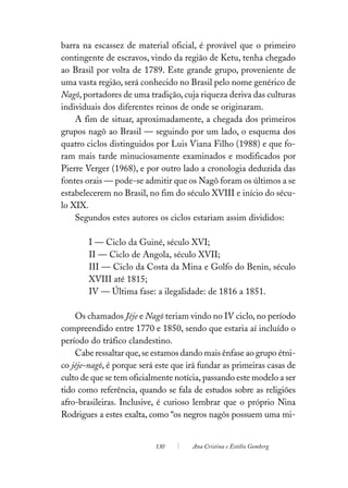 barra na escassez de material oficial, é provável que o primeiro
contingente de escravos, vindo da região de Ketu, tenha chegado
ao Brasil por volta de 1789. Este grande grupo, proveniente de
uma vasta região, será conhecido no Brasil pelo nome genérico de
Nagô, portadores de uma tradição, cuja riqueza deriva das culturas
individuais dos diferentes reinos de onde se originaram.
    A fim de situar, aproximadamente, a chegada dos primeiros
grupos nagô ao Brasil — seguindo por um lado, o esquema dos
quatro ciclos distinguidos por Luis Viana Filho (1988) e que fo-
ram mais tarde minuciosamente examinados e modificados por
Pierre Verger (1968), e por outro lado a cronologia deduzida das
fontes orais — pode-se admitir que os Nagô foram os últimos a se
estabelecerem no Brasil, no fim do século XVIII e início do sécu-
lo XIX.
    Segundos estes autores os ciclos estariam assim divididos:

        I — Ciclo da Guiné, século XVI;
        II — Ciclo de Angola, século XVII;
        III — Ciclo da Costa da Mina e Golfo do Benin, século
        XVIII até 1815;
        IV — Última fase: a ilegalidade: de 1816 a 1851.

    Os chamados Jêje e Nagô teriam vindo no IV ciclo, no período
compreendido entre 1770 e 1850, sendo que estaria aí incluído o
período do tráfico clandestino.
    Cabe ressaltar que, se estamos dando mais ênfase ao grupo étni-
co jêje-nagô, é porque será este que irá fundar as primeiras casas de
culto de que se tem oficialmente notícia, passando este modelo a ser
tido como referência, quando se fala de estudos sobre as religiões
afro-brasileiras. Inclusive, é curioso lembrar que o próprio Nina
Rodrigues a estes exalta, como “os negros nagôs possuem uma mi-


                           130        Ana Cristina e Estélio Gomberg
 