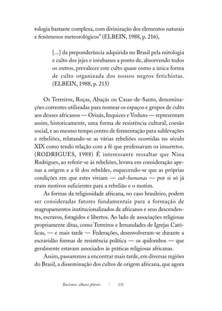 tologia bastante complexa, com divinização dos elementos naturais
e fenômenos meteorológicos” (ELBEIN, 1988, p. 216),

        [...] da preponderância adquirida no Brasil pela mitologia
        e culto dos jejes e iorubanos a ponto de, absorvendo todos
        os outros, prevalecer este culto quase como a única forma
        de culto organizada dos nossos negros fetichistas.
        (ELBEIN, 1988, p. 215)

     Os Terreiros, Roças, Abaçás ou Casas-de-Santo, denomina-
ções correntes utilizadas para nomear os espaços e grupos de culto
aos deuses africanos — Orixás, Inquices e Voduns — representam
assim, historicamente, uma forma de resistência cultural, coesão
social, e ao mesmo tempo centro de fermentação para sublevações
e rebeliões, relatando-se as várias rebeliões ocorridas no século
XIX como tendo relação com a fé que professavam os insurretos.
(RODRIGUES, 1988) É interessante ressaltar que Nina
Rodrigues, ao referir-se às rebeliões, levava em consideração ape-
nas a origem e a fé dos rebeldes, esquecendo-se que as próprias
condições em que estes viviam — sub-humanas — por si só já
eram motivos suficientes para a rebelião e o motim.
     As formas da religiosidade africana, no caso brasileiro, podem
ser consideradas fatores fundamentais para a formação de
reagrupamentos institucionalizados de africanos e seus descenden-
tes, escravos, foragidos e libertos. Ao lado de associações religiosas
propriamente ditas, como Terreiros e Irmandades de Igrejas Cató-
licas, — e mais tarde — Federações, desenvolveram-se durante a
escravidão formas de resistência política — os quilombos — que
geralmente estavam associados às práticas religiosas africanas.
     Assim, passaremos a encontrar mais tarde, em diversas regiões
do Brasil, a disseminação dos cultos de origem africana, que agora


             Racismos: olhares plurais   131
 