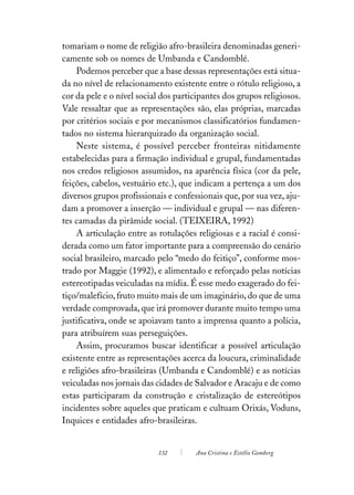 tomariam o nome de religião afro-brasileira denominadas generi-
camente sob os nomes de Umbanda e Candomblé.
    Podemos perceber que a base dessas representações está situa-
da no nível de relacionamento existente entre o rótulo religioso, a
cor da pele e o nível social dos participantes dos grupos religiosos.
Vale ressaltar que as representações são, elas próprias, marcadas
por critérios sociais e por mecanismos classificatórios fundamen-
tados no sistema hierarquizado da organização social.
    Neste sistema, é possível perceber fronteiras nitidamente
estabelecidas para a firmação individual e grupal, fundamentadas
nos credos religiosos assumidos, na aparência física (cor da pele,
feições, cabelos, vestuário etc.), que indicam a pertença a um dos
diversos grupos profissionais e confessionais que, por sua vez, aju-
dam a promover a inserção — individual e grupal — nas diferen-
tes camadas da pirâmide social. (TEIXEIRA, 1992)
    A articulação entre as rotulações religiosas e a racial é consi-
derada como um fator importante para a compreensão do cenário
social brasileiro, marcado pelo “medo do feitiço”, conforme mos-
trado por Maggie (1992), e alimentado e reforçado pelas notícias
estereotipadas veiculadas na mídia. É esse medo exagerado do fei-
tiço/malefício, fruto muito mais de um imaginário, do que de uma
verdade comprovada, que irá promover durante muito tempo uma
justificativa, onde se apoiavam tanto a imprensa quanto a polícia,
para atribuírem suas perseguições.
    Assim, procuramos buscar identificar a possível articulação
existente entre as representações acerca da loucura, criminalidade
e religiões afro-brasileiras (Umbanda e Candomblé) e as notícias
veiculadas nos jornais das cidades de Salvador e Aracaju e de como
estas participaram da construção e cristalização de estereótipos
incidentes sobre aqueles que praticam e cultuam Orixás, Voduns,
Inquices e entidades afro-brasileiras.


                           132        Ana Cristina e Estélio Gomberg
 