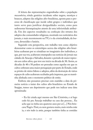 A leitura das representações engendradas sobre a população
macumbeira, rótulo genérico incidente sobre negros, mestiços e
brancos, adeptos das religiões afro-brasileiras, aponta para o pro-
cesso de classificação que incide sobre grupos e indivíduos que
tanto serve para justificar desigualdades sociais, como para
sedimentar hierarquizações através de uma inferioridade atribuí-
da. Um dos aspectos ressaltados na confecção dos retratos dos
adeptos das comunidades religiosas, mostrado nos noticiários dos
jornais, e mais recentemente na TV, é o da criminalidade, da lou-
cura, devassidão e luxúria.
     Seguindo esta perspectiva, este trabalho tem como objetivo
demonstrar como os estereótipos acerca das religiões afro-brasi-
leiras acabaram por se cristalizar no imaginário dos indivíduos, e
que, por sua vez, acabavam estampados nas notícias de jornais nas
cidades de Aracaju e Salvador, durante o período de maior repres-
são aos cultos afros, que teve seu início na década de 30. Assim, as
décadas de 40 e 50 podem ser pensadas como aquelas em que os
cultos sofreram uma maior perseguição por parte do Estado, onde
as prisões de vários líderes e adeptos, além da destruição de vários
espaços de culto acabavam ocultadas pela imprensa, que se manti-
nha alinhada com o momento político de então.
     Embora não possamos precisar com exatidão a data da pri-
meira notícia a tratar dos cultos afro-brasileiros no Estado de
Sergipe, temos um depoimento que pode nos indicar uma data
aproximada:

        – Eu fui criada aqui mesmo em São Cristóvão, e aí logo
        cedo fui pra Aracaju trabalhar na casa das pessoas... Eu
        acho que eu tinha uns quatorze anos por aí [...] Nós brin-
        cava Nagô e Toré, eu nem gostava muito, mais minha mãe
        ia, e nós tudo ia atrás, porque também tinha as comidas


            Racismos: olhares plurais   133
 
