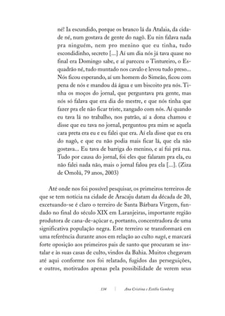 né! Ia escundido, porque os branco lá da Atalaia, da cida-
       de né, num gostava de gente do nagô. Eu nin falava nada
       pra ninguém, nem pro menino que eu tinha, tudo
       escondidinho, secreto [...] Aí um dia nós já tava quase no
       final era Domingo sabe, e aí pareceu o Tintureiro, o Es-
       quadrão né, tudo muntado nos cavalo e levou tudo preso...
       Nós ficou esperando, aí um homem do Simeão, ficou com
       pena de nós e mandou dá água e um biscoito pra nós. Ti-
       nha os moços do jornal, que perguntava pra gente, mas
       nós só falava que era dia do mestre, e que nós tinha que
       fazer pra ele não ficar triste, zangado com nós. Aí quando
       eu tava lá no trabalho, nos patrão, aí a dona chamou e
       disse que eu tava no jornal, perguntou pra mim se aquela
       cara preta era eu e eu falei que era. Aí ela disse que eu era
       do nagô, e que eu não podia mais ficar lá, que ela não
       gostava... Eu tava de barriga do menino, e aí fui prá rua.
       Tudo por causa do jornal, foi eles que falaram pra ela, eu
       não falei nada não, mais o jornal falou pra ela [...]. (Ziza
       de Omolú, 79 anos, 2003)

    Até onde nos foi possível pesquisar, os primeiros terreiros de
que se tem notícia na cidade de Aracaju datam da década de 20,
excetuando-se é claro o terreiro de Santa Bárbara Virgem, fun-
dado no final do século XIX em Laranjeiras, importante região
produtora de cana-de-açúcar e, portanto, concentradora de uma
significativa população negra. Este terreiro se transformará em
uma referência durante anos em relação ao culto nagô, e marcará
forte oposição aos primeiros pais de santo que procuram se ins-
talar e às suas casas de culto, vindos da Bahia. Muitos chegavam
até aqui conforme nos foi relatado, fugidos das perseguições,
e outros, motivados apenas pela possibilidade de verem seus


                          134        Ana Cristina e Estélio Gomberg
 