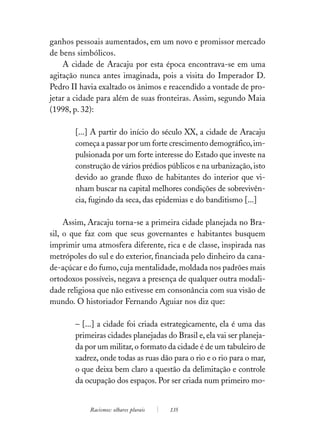 ganhos pessoais aumentados, em um novo e promissor mercado
de bens simbólicos.
    A cidade de Aracaju por esta época encontrava-se em uma
agitação nunca antes imaginada, pois a visita do Imperador D.
Pedro II havia exaltado os ânimos e reacendido a vontade de pro-
jetar a cidade para além de suas fronteiras. Assim, segundo Maia
(1998, p. 32):

       [...] A partir do início do século XX, a cidade de Aracaju
       começa a passar por um forte crescimento demográfico, im-
       pulsionada por um forte interesse do Estado que investe na
       construção de vários prédios públicos e na urbanização, isto
       devido ao grande fluxo de habitantes do interior que vi-
       nham buscar na capital melhores condições de sobrevivên-
       cia, fugindo da seca, das epidemias e do banditismo [...]

     Assim, Aracaju torna-se a primeira cidade planejada no Bra-
sil, o que faz com que seus governantes e habitantes busquem
imprimir uma atmosfera diferente, rica e de classe, inspirada nas
metrópoles do sul e do exterior, financiada pelo dinheiro da cana-
de-açúcar e do fumo, cuja mentalidade, moldada nos padrões mais
ortodoxos possíveis, negava a presença de qualquer outra modali-
dade religiosa que não estivesse em consonância com sua visão de
mundo. O historiador Fernando Aguiar nos diz que:

       – [...] a cidade foi criada estrategicamente, ela é uma das
       primeiras cidades planejadas do Brasil e, ela vai ser planeja-
       da por um militar, o formato da cidade é de um tabuleiro de
       xadrez, onde todas as ruas dão para o rio e o rio para o mar,
       o que deixa bem claro a questão da delimitação e controle
       da ocupação dos espaços. Por ser criada num primeiro mo-


            Racismos: olhares plurais   135
 