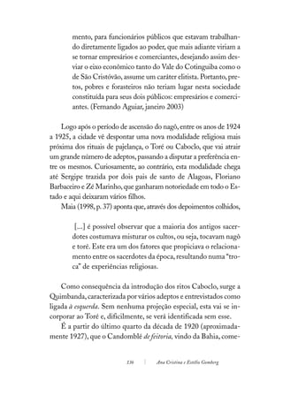 mento, para funcionários públicos que estavam trabalhan-
        do diretamente ligados ao poder, que mais adiante viriam a
        se tornar empresários e comerciantes, desejando assim des-
        viar o eixo econômico tanto do Vale do Cotinguiba como o
        de São Cristóvão, assume um caráter elitista. Portanto, pre-
        tos, pobres e forasteiros não teriam lugar nesta sociedade
        constituída para seus dois públicos: empresários e comerci-
        antes. (Fernando Aguiar, janeiro 2003)

    Logo após o período de ascensão do nagô, entre os anos de 1924
a 1925, a cidade vê despontar uma nova modalidade religiosa mais
próxima dos rituais de pajelança, o Toré ou Caboclo, que vai atrair
um grande número de adeptos, passando a disputar a preferência en-
tre os mesmos. Curiosamente, ao contrário, esta modalidade chega
até Sergipe trazida por dois pais de santo de Alagoas, Floriano
Barbaceiro e Zé Marinho, que ganharam notoriedade em todo o Es-
tado e aqui deixaram vários filhos.
    Maia (1998, p. 37) aponta que, através dos depoimentos colhidos,

         [...] é possível observar que a maioria dos antigos sacer-
        dotes costumava misturar os cultos, ou seja, tocavam nagô
        e toré. Este era um dos fatores que propiciava o relaciona-
        mento entre os sacerdotes da época, resultando numa “tro-
        ca” de experiências religiosas.

    Como consequência da introdução dos ritos Caboclo, surge a
Quimbanda, caracterizada por vários adeptos e entrevistados como
ligada à esquerda. Sem nenhuma projeção especial, esta vai se in-
corporar ao Toré e, dificilmente, se verá identificada sem esse.
    É a partir do último quarto da década de 1920 (aproximada-
mente 1927), que o Candomblé de feitoria, vindo da Bahia, come-


                           136        Ana Cristina e Estélio Gomberg
 