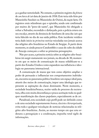 ça a ganhar notoriedade. No entanto, o primeiro registro da feitura
de um barco de iaô data de janeiro de 1930. Este teria sido feito por
Manezinho Sandaió ou Manezinho de Oxóssi, da nação ketu. Os
registros orais relembram que o episódio, sendo este confirmado
por muitos do “povo-de-santo”, que Manezinho foi obrigado a
voltar a Salvador, escondido e disfarçado, pois a polícia estava em
seu encalço, através da denúncia de familiares de uma das iaôs que
teria falecido no dia de sua saída pública. Este incidente verídico
teria dado início às primeiras notícias veiculadas nos jornais acerca
das religiões afro-brasileiras no Estado de Sergipe. A partir deste
momento, os ainda poucos Candomblés e casas de culto da cidade
de Aracaju começam a sofrer as primeiras perseguições.
     Não por acaso, a primeira notícia sobre as religiões afro-brasi-
leiras irá surgir exatamente nos jornais, na década de 30, momen-
to em que os meios de comunicação de massa solidificam-se a
partir dos Estados Unidos e estes expandem sua influência e ideo-
logia no panorama internacional.
     A comunicação de massa que tem como objetivo ampliar o
poder de persuasão e influenciar nos comportamentos individu-
ais, encontra no panorama político brasileiro um espaço ideal para,
através dos meios de comunicação, impor uma ideologia que re-
presente as aspirações da classe dominante. Neste momento, a
sociedade brasileira/branca, recém-saída do processo da escrava-
tura, olha com muita desconfiança e pouca aceitação toda ou qual-
quer manifestação das classes populares, especialmente as de cor.
     Paradoxal, esta sociedade cujo perfil pode ser definido como
o de uma sociedade supostamente branca, classista e hierarquizada,
evita toda e qualquer veiculação de notícias relacionadas às reli-
giões afro-brasileiras. Assim, ao mesmo tempo em que esta or-
denava a perseguição e a condenação, impunha total sigilo de
informações.


            Racismos: olhares plurais   137
 