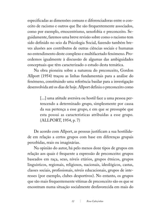 especificadas as dimensões comuns e diferenciadoras entre o con-
ceito de racismo e outros que lhe são frequentemente associados,
como por exemplo, etnocentrismo, xenofobia e preconceito. Se-
guidamente, faremos uma breve revisão sobre como o racismo tem
sido definido no seio da Psicologia Social, fazendo também bre-
ves alusões aos contributos de outras ciências sociais e humanas
no entendimento deste complexo e multifacetado fenómeno. Pro-
cedemos igualmente à discussão de algumas das ambiguidades
conceptuais que têm caracterizado o estudo desta temática.
    Na obra pioneira sobre a natureza do preconceito, Gordon
Allport (1954) traçou as linhas fundamentais para a análise do
fenómeno, constituindo uma referência basilar para a investigação
desenvolvida até os dias de hoje. Allport definiu o preconceito como

        [...] uma atitude aversiva ou hostil face a uma pessoa per-
        tencendo a determinado grupo, simplesmente por causa
        da sua pertença a esse grupo, e em que se pressupõe que
        esta possui as características atribuídas a esse grupo.
        (ALLPORT, 1954, p. 7)

    De acordo com Allport, as pessoas justificam a sua hostilida-
de em relação a certos grupos com base em diferenças grupais
percebidas, reais ou imaginárias.
    Na opinião do autor, há pelo menos doze tipos de grupos em
relação aos quais é frequente a expressão de preconceito: grupos
baseados em raça, sexo, níveis etários, grupos étnicos, grupos
linguísticos, regionais, religiosos, nacionais, ideológicos, castas,
classes sociais, profissionais, níveis educacionais, grupos de inte-
resses (por exemplo, clubes desportivos). No entanto, os grupos
que são mais frequentemente vítimas de preconceito são os que se
encontram numa situação socialmente desfavorecida em mais do


                            12       Rosa Cabeçinhas
 
