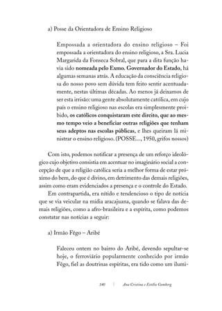 a) Posse da Orientadora de Ensino Religioso

        Empossada a orientadora do ensino religioso – Foi
        empossada a orientadora do ensino religioso, a Sra. Lucia
        Margarida da Fonseca Sobral, que para a dita função ha-
        via sido nomeada pelo Exmo. Governador do Estado, há
        algumas semanas atrás. A educação da consciência religio-
        sa do nosso povo sem dúvida tem feito sentir acentuada-
        mente, nestas últimas décadas. Ao menos já deixamos de
        ser esta irrisão: uma gente absolutamente católica, em cujo
        país o ensino religioso nas escolas era simplesmente proi-
        bido, os católicos conquistaram este direito, que ao mes-
        mo tempo veio a beneficiar outras religiões que tenham
        seus adeptos nas escolas públicas, e lhes queiram lá mi-
        nistrar o ensino religioso. (POSSE..., 1950, grifos nossos)

    Com isto, podemos notificar a presença de um reforço ideoló-
gico cujo objetivo consistia em acentuar no imaginário social a con-
cepção de que a religião católica seria a melhor forma de estar pró-
ximo do bem, do que é divino, em detrimento das demais religiões,
assim como eram evidenciados a presença e o controle do Estado.
    Em contrapartida, era nítido e tendencioso o tipo de notícia
que se via veicular na mídia aracajuana, quando se falava das de-
mais religiões, como a afro-brasileira e a espírita, como podemos
constatar nas notícias a seguir:

    a) Irmão Fêgo – Aribé

        Faleceu ontem no bairro do Aribé, devendo sepultar-se
        hoje, o ferroviário popularmente conhecido por irmão
        Fêgo, fiel as doutrinas espíritas, era tido como um ilumi-


                           140        Ana Cristina e Estélio Gomberg
 