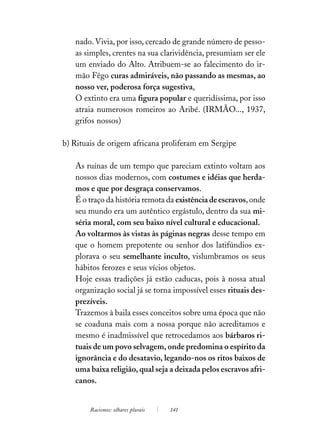 nado. Vivia, por isso, cercado de grande número de pesso-
   as simples, crentes na sua clarividência, presumiam ser ele
   um enviado do Alto. Atribuem-se ao falecimento do ir-
   mão Fêgo curas admiráveis, não passando as mesmas, ao
   nosso ver, poderosa força sugestiva.
   O extinto era uma figura popular e queridíssima, por isso
   atraia numerosos romeiros ao Aribé. (IRMÃO..., 1937,
   grifos nossos)

b) Rituais de origem africana proliferam em Sergipe

   As ruínas de um tempo que pareciam extinto voltam aos
   nossos dias modernos, com costumes e idéias que herda-
   mos e que por desgraça conservamos.
   É o traço da história remota da existência de escravos, onde
   seu mundo era um autêntico ergástulo, dentro da sua mi-
   séria moral, com seu baixo nível cultural e educacional.
   Ao voltarmos às vistas às páginas negras desse tempo em
   que o homem prepotente ou senhor dos latifúndios ex-
   plorava o seu semelhante inculto, vislumbramos os seus
   hábitos ferozes e seus vícios objetos.
   Hoje essas tradições já estão caducas, pois à nossa atual
   organização social já se torna impossível esses rituais des-
   prezíveis.
   Trazemos à baila esses conceitos sobre uma época que não
   se coaduna mais com a nossa porque não acreditamos e
   mesmo é inadmissível que retrocedamos aos bárbaros ri-
   tuais de um povo selvagem, onde predomina o espírito da
   ignorância e do desatavio, legando-nos os ritos baixos de
   uma baixa religião, qual seja a deixada pelos escravos afri-
   canos.


        Racismos: olhares plurais   141
 