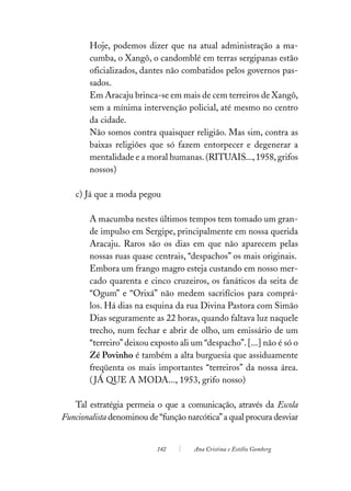 Hoje, podemos dizer que na atual administração a ma-
        cumba, o Xangô, o candomblé em terras sergipanas estão
        oficializados, dantes não combatidos pelos governos pas-
        sados.
        Em Aracaju brinca-se em mais de cem terreiros de Xangô,
        sem a mínima intervenção policial, até mesmo no centro
        da cidade.
        Não somos contra quaisquer religião. Mas sim, contra as
        baixas religiões que só fazem entorpecer e degenerar a
        mentalidade e a moral humanas. (RITUAIS..., 1958, grifos
        nossos)

    c) Já que a moda pegou

        A macumba nestes últimos tempos tem tomado um gran-
        de impulso em Sergipe, principalmente em nossa querida
        Aracaju. Raros são os dias em que não aparecem pelas
        nossas ruas quase centrais, “despachos” os mais originais.
        Embora um frango magro esteja custando em nosso mer-
        cado quarenta e cinco cruzeiros, os fanáticos da seita de
        “Ogum” e “Orixá” não medem sacrifícios para comprá-
        los. Há dias na esquina da rua Divina Pastora com Simão
        Dias seguramente as 22 horas, quando faltava luz naquele
        trecho, num fechar e abrir de olho, um emissário de um
        “terreiro” deixou exposto ali um “despacho”. [...] não é só o
        Zé Povinho é também a alta burguesia que assiduamente
        freqüenta os mais importantes “terreiros” da nossa área.
        ( JÁ QUE A MODA..., 1953, grifo nosso)

   Tal estratégia permeia o que a comunicação, através da Escola
Funcionalista denominou de “função narcótica” a qual procura desviar


                           142        Ana Cristina e Estélio Gomberg
 