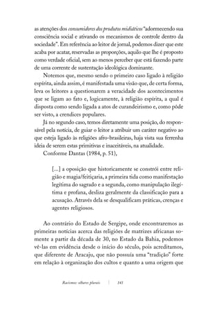 as atenções dos consumidores dos produtos midiáticos “adormecendo sua
consciência social e ativando os mecanismos de controle dentro da
sociedade”. Em referência ao leitor de jornal, podemos dizer que este
acaba por acatar, reservadas as proporções, aquilo que lhe é proposto
como verdade oficial, sem ao menos perceber que está fazendo parte
de uma corrente de sustentação ideológica dominante.
     Notemos que, mesmo sendo o primeiro caso ligado à religião
espírita, ainda assim, é manifestada uma visão que, de certa forma,
leva os leitores a questionarem a veracidade dos acontecimentos
que se ligam ao fato e, logicamente, à religião espírita, a qual é
disposta como sendo ligada a atos de curandeirismo e, como pôde
ser visto, a crendices populares.
     Já no segundo caso, temos diretamente uma posição, do respon-
sável pela notícia, de guiar o leitor a atribuir um caráter negativo ao
que esteja ligado às religiões afro-brasileiras, haja vista sua ferrenha
ideia de serem estas primitivas e inaceitáveis, na atualidade.
     Conforme Dantas (1984, p. 51),

        [...] a oposição que historicamente se constrói entre reli-
        gião e magia/feitiçaria, a primeira tida como manifestação
        legítima do sagrado e a segunda, como manipulação ilegí-
        tima e profana, desliza geralmente da classificação para a
        acusação. Através dela se desqualificam práticas, crenças e
        agentes religiosos.

    Ao contrário do Estado de Sergipe, onde encontraremos as
primeiras notícias acerca das religiões de matrizes africanas so-
mente a partir da década de 30, no Estado da Bahia, podemos
vê-las em evidência desde o início do século, pois acreditamos,
que diferente de Aracaju, que não possuía uma “tradição” forte
em relação à organização dos cultos e quanto a uma origem que


             Racismos: olhares plurais   143
 