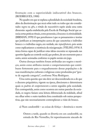 frontação com a superioridade indiscutível dos brancos.
(RODRIGUES, 1988)
     No quadro em que se explana a pluralidade da sociedade brasileira,
além da discriminação que recai sobre tudo ou todos que são conside-
rados negros ou afro, o rótulo de macumbeiro supõe ainda uma outra
dimensão: aquela estabelecida pela Escola de Patologia Social que as-
socia certas práticas rituais, como possessão, à loucura e à criminalidade.
(BIRMAN, 1978) O que percebemos é que os pensamentos e teorias
que justificam as interpretações acerca do que caracteriza o indivíduo
branco e o indivíduo negro, em verdade, são injustificáveis, pois senão
como explicaríamos a existência da miscigenação. (VELHO, 1974) A
única forma capaz de justificar estas ideias encontra-se repousada nas
questões ligadas ao controle social, que podem, de um momento para o
outro, serem acionadas conforme os papéis sociais em jogo.
     Outras doenças também foram atribuídas aos negros e mesti-
ços, assim como atributos morais e comportamentais que contri-
buem fortemente para o enquadramento dessas populações e de
suas manifestações culturais e religiosas como produzidas por “gen-
te de segunda categoria”, conforme Nina Rodrigues.
     Uma outra questão que não deve ser desconsiderada era a de que
o discurso psiquiátrico, vigente na época, direcionava e determinava
quais os padrões de comportamento a serem seguidos pela sociedade.
Em contrapartida, assim como ocorrera em outras parcelas da socie-
dade, os negros faziam uma leitura diferenciada da realidade, afinal
seu olhar sobre o outro também fora constituído sob outras perspec-
tivas, que não necessariamente contemplavam a visão do branco.

    a) Num candomblé – as coisas de feitiço – demência e morte

        Ontem a tarde, quando se divertia em um candomblé, na
        estrada do Rio Vermelho, foi repentinamente atacado de


              Racismos: olhares plurais   145
 