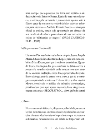 uma sincope, que o prostrou por terra, sem sentidos o ci-
   dadão Antônio Ernesto Soares. Retirado para sua residên-
   cia, o infeliz, após incessante e penosíssima agonia, veio a
   falecer cerca de meia noite, sendo baldados todos os esfor-
   ços para salvá-lo — Antônio Ernesto Soares — a tempos
   oficial de polícia, tendo sido aposentado em virtude de
   seu estado de demência proveniente de sua iniciação em
   coisas de “feitiçarias de negros”. (NUM CANDOM-
   BLÉ..., 1905)

b) Sequestro no Candomblé

   Um certo Pio, vendedor ambulante de pão, levou Angela
   Maria, filha de Maria Eustáquia Lopes, para um candom-
   blé na Mata Escura, sem que o soubesse esta última. Quan-
   do Maria Eustáquia deu pela ausência da filha, correu a
   procurá-la no tal candomblé, onde a encontrou num esta-
   do de enorme exaltação, como louca prostrada, dizendo-
   lhe os da orgia que ela estava com o santo, e que só a entre-
   gariam quando ele se retirasse. Felizmente, o senhor doutor
   Moura, comissário e médico da primeira circunscrição,
   providenciou para que apesar do santo, fosse Angela en-
   tregue a sua mãe. (SEQÜESTRO..., 1900, grifo do autor)



c) Nota

   Nestes antros de feitiçaria, dispersos pela cidade, ocorrem
   scenas monstruosas, impressionantes verdadeiras alucina-
   ções não raro victimando os imprudentes que se prestam
   as bruxarias, rara das vezes a um estado de torpor sem vol-


                      146        Ana Cristina e Estélio Gomberg
 