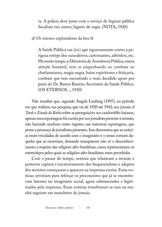 ta. A polícia deve junto com o serviço de higiene pública
        fiscalizar tais antros, lugares de orgia. (NOTA, 1920)

    d) Os eternos exploradores da boa fé

        A Saúde Pública vae (sic) agir rigorosamente contra a pe-
        rigosa estirpe dos curandeiros, cartomantes, advinhos, etc.
        Há muito tempo, a Directoria de Assistência Pública, numa
        atitude louvável, vem se empenhando no combate ao
        charlatanismo, magia negra, baixo espiritismo e feitiçaria,
        combate que tem encontrado o mais decidido apoio por
        parte do Dr. Barros Barreto, Secretário da Saúde Pública.
        (OS ETERNOS..., 1930)

     Vale ressaltar que, segundo Angela Lunhing (1997), no período
em que realizou sua pesquisa, que vai de 1920 até 1942, nos jornais A
Tarde e Estado da Bahia sobre as perseguições aos candomblés baianos,
apenas uma reportagem foi escrita por um jornalista presente à invasão,
não havendo nenhum outro registro, nas inúmeras reportagens, que
prove a presença de jornalistas presentes. Isso demonstra que as notíci-
as eram veiculadas de acordo com o imaginário e o senso comum da-
queles que as escreviam, deixando transparecer não só o desconheci-
mento a respeito das religiões afro-brasileiras, como representavam os
estereótipos pelos quais as religiões afro-brasileiras eram percebidas.
     Com o passar do tempo, notícias que relatavam a invasão e
posterior captura e encarceramento dos frequentadores e adeptos
dos terreiros começaram a aparecer na imprensa escrita. Estas no-
tícias serviriam para reforçar os preconceitos que já se encontra-
vam latentes no imaginário social, agora substanciados e legiti-
mados pela imprensa. Essas notícias transformar-se-iam na ma-
nhã seguinte em manchetes de jornais.


             Racismos: olhares plurais   147
 