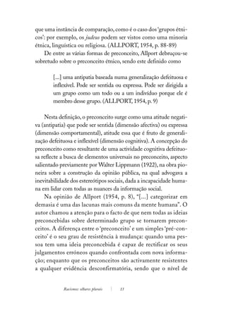 que uma instância de comparação, como é o caso dos ‘grupos étni-
cos’: por exemplo, os judeus podem ser vistos como uma minoria
étnica, linguística ou religiosa. (ALLPORT, 1954, p. 88-89)
    De entre as várias formas de preconceito, Allport debruçou-se
sobretudo sobre o preconceito étnico, sendo este definido como

       [...] uma antipatia baseada numa generalização defeituosa e
       inflexível. Pode ser sentida ou expressa. Pode ser dirigida a
       um grupo como um todo ou a um indivíduo porque ele é
       membro desse grupo. (ALLPORT, 1954, p. 9)

     Nesta definição, o preconceito surge como uma atitude negati-
va (antipatia) que pode ser sentida (dimensão afectiva) ou expressa
(dimensão comportamental), atitude essa que é fruto de generali-
zação defeituosa e inflexível (dimensão cognitiva). A concepção do
preconceito como resultante de uma actividade cognitiva defeituo-
sa reflecte a busca de elementos universais no preconceito, aspecto
salientado previamente por Walter Lippmann (1922), na obra pio-
neira sobre a construção da opinião pública, na qual advogava a
inevitabilidade dos estereótipos sociais, dada a incapacidade huma-
na em lidar com todas as nuances da informação social.
     Na opinião de Allport (1954, p. 8), “[...] categorizar em
demasia é uma das lacunas mais comuns da mente humana”. O
autor chamou a atenção para o facto de que nem todas as ideias
preconcebidas sobre determinado grupo se tornarem precon-
ceitos. A diferença entre o ‘preconceito’ e um simples ‘pré-con-
ceito’ é o seu grau de resistência à mudança: quando uma pes-
soa tem uma ideia preconcebida é capaz de rectificar os seus
julgamentos erróneos quando confrontada com nova informa-
ção; enquanto que os preconceitos são activamente resistentes
a qualquer evidência desconfirmatória, sendo que o nível de


            Racismos: olhares plurais   13
 
