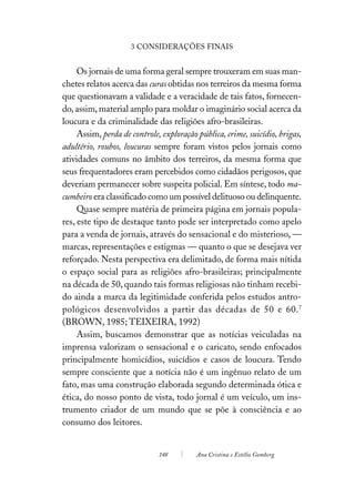 3 CONSIDERAÇÕES FINAIS


     Os jornais de uma forma geral sempre trouxeram em suas man-
chetes relatos acerca das curas obtidas nos terreiros da mesma forma
que questionavam a validade e a veracidade de tais fatos, fornecen-
do, assim, material amplo para moldar o imaginário social acerca da
loucura e da criminalidade das religiões afro-brasileiras.
     Assim, perda de controle, exploração pública, crime, suicídio, brigas,
adultério, roubos, loucuras sempre foram vistos pelos jornais como
atividades comuns no âmbito dos terreiros, da mesma forma que
seus frequentadores eram percebidos como cidadãos perigosos, que
deveriam permanecer sobre suspeita policial. Em síntese, todo ma-
cumbeiro era classificado como um possível delituoso ou delinquente.
     Quase sempre matéria de primeira página em jornais popula-
res, este tipo de destaque tanto pode ser interpretado como apelo
para a venda de jornais, através do sensacional e do misterioso, —
marcas, representações e estigmas — quanto o que se desejava ver
reforçado. Nesta perspectiva era delimitado, de forma mais nítida
o espaço social para as religiões afro-brasileiras; principalmente
na década de 50, quando tais formas religiosas não tinham recebi-
do ainda a marca da legitimidade conferida pelos estudos antro-
pológicos desenvolvidos a partir das décadas de 50 e 60. 7
(BROWN, 1985; TEIXEIRA, 1992)
     Assim, buscamos demonstrar que as notícias veiculadas na
imprensa valorizam o sensacional e o caricato, sendo enfocados
principalmente homicídios, suicídios e casos de loucura. Tendo
sempre consciente que a notícia não é um ingênuo relato de um
fato, mas uma construção elaborada segundo determinada ótica e
ética, do nosso ponto de vista, todo jornal é um veículo, um ins-
trumento criador de um mundo que se põe à consciência e ao
consumo dos leitores.


                              148         Ana Cristina e Estélio Gomberg
 