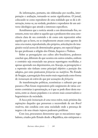 As informações, portanto, são elaboradas por escolha, inter-
pretação e avaliação, tornando-se assim significativas. O jornal,
colocando-se como reprodutor de uma realidade que se dá à ob-
servação, torna-se, na verdade, produtor e reprodutor de um uni-
verso ideológico que atende a interesses específicos.
    Acreditamos que a notícia atende a um determinado fim, no
entanto, resta-nos saber se aqueles que a produzem têm uma cons-
ciência clara de seu conteúdo e de como este repercutirá sobre
aqueles que as leem, ou se simplesmente atuam como agentes de
uma coisa maior, reproduzindo, eles próprios, articulações do ima-
ginário social acerca de determinados grupos, em especial daque-
les que professam a religião dos Orixás, Inquices e Voduns.
    Sobre as perseguições aos cultos afro-brasileiros, podemos
concluir que, diferente do que ocorreu em outros estados, embora
o contrário seja enunciado nas poucas reportagens recolhidas, e
apenas apontado nos depoimentos, em Aracaju, as perseguições e
a repressão não tinham como principal objetivo a punição dos
adeptos, por estes praticarem feitiçarias ou malefícios. No Estado
de Sergipe, a perseguição fora muito mais organizada como forma
de instauração da ordem do que por acusações de feitiçaria
    As transformações políticas, econômicas e culturais por que
passava o País foram responsáveis pelo surgimento de várias cor-
rentes contrárias à aproximação, se é que se pode dizer desta ma-
neira, entre as classes populares e os setores mais conservadores e
hegemônicos da sociedade.
    A busca pela instauração de uma nova ordem, mais próxima das
aspirações daqueles que pensavam a necessidade de um Brasil
moderno, não condizia com uma sociedade onde a presença de
negros e de seus rituais impuros pudessem proliferar.
    Com isso, procuramos demonstrar que os mecanismos regu-
ladores, criados pelo Estado desde a República, não extirparam a


            Racismos: olhares plurais   149
 
