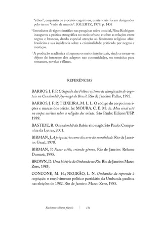 “ethos”, enquanto os aspectos cognitivos, existenciais foram designados
    pelo termo “visão de mundo”. (GEERTZ, 1978, p. 143)
6
    Introdutor do rigor científico nas pesquisas sobre o social, Nina Rodrigues
    inaugurou a prática etnográfica no meio urbano e sobre as relações entre
    negros e brancos, dando especial atenção ao fenômeno religioso afro-
    brasileiro e sua incidência sobre a criminalidade praticada por negros e
    mestiços.
7
    A produção acadêmica ultrapassa os meios intelectuais, vindo a tornar-se
    objeto de interesse dos adeptos nas comunidades, ou temática para
    romances, novelas e filmes.




                                REFERÊNCIAS


BARROS, J. F. P. O Segredo das Folhas: sistema de classificação de vege-
tais no Candomblé jêje-nagô do Brasil. Rio de Janeiro: Pallas, 1993.
BARROS, J. F. P.; TEIXEIRA, M. L. L. O código do corpo: inscri-
ções e marcas dos orixás. In: MOURA, C. E. M. de. Meu sinal está
no corpo: escritos sobre a religião dos orixás. São Paulo: Edicon/USP.
1989.
BASTIDE, R. O candomblé da Bahia: rito nagô. São Paulo: Compa-
nhia da Letras, 2001.
BIRMAN, J. A psiquiatria como discurso da moralidade. Rio de Janei-
ro: Graal, 1978.
BIRMAN, P. Fazer estilo, criando gênero. Rio de Janeiro: Relume
Dumará, 1995.
BROWN, D. Uma história da Umbanda no Rio. Rio de Janeiro: Marco
Zero, 1985.
CONCONE, M. H.; NEGRÃO, L. N. Umbanda: da repressão à
cooptação: o envolvimento político partidário da Umbanda paulista
nas eleições de 1982. Rio de Janeiro: Marco Zero, 1985.




             Racismos: olhares plurais     151
 