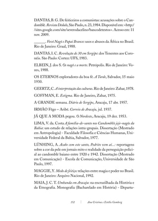 DANTAS, B. G. De feiticeiros a comunistas: acusações sobre o Can-
domblé. Revista Dédalo, São Paulo, n. 23, 1984. Disponível em: <http:/
/sites.google.com/site/severodacelino/bancodetextos>. Acesso em: 11
nov. 2009.
______. Vovó Nagô e Papai Branco: usos e abusos da África no Brasil.
Rio de Janeiro: Graal, 1988.
DANTAS, I. C. Revolução de 30 em Sergipe: dos Tenentes aos Coro-
néis. São Paulo: Cortez: UFS, 1983.
ELBEIN, J. dos S. Os nagô e a morte. Petrópolis. Rio de Janeiro: Vo-
zes, 1988.
OS ETERNOS exploradores da boa fé. A Tarde, Salvador, 15 maio
1930.
GEERTZ, C. A interpretação das culturas. Rio de Janeiro: Zahar, 1978.
GOFFMAN, E. Estigma. Rio de Janeiro, Zahar, 1975.
A GRANDE semana. Diário de Sergipe, Aracaju, 17 abr. 1957.
IRMÃO Fêgo – Aribé. Correio de Aracaju, jul. 1937.
JÁ QUE A MODA pegou. O Nordeste, Aracaju, 19 dez. 1953.
LIMA, V. da. Costa A família-de-santo nos Candomblés jeje-nagôs da
Bahia: um estudo de relações intra-grupais. Dissertação (Mestrado
em Antropologia) - Faculdade Filosofia e Ciências Humanas, Uni-
versidade Federal da Bahia, Salvador, 1977.
LÜNHING, A. Acabe com este santo, Pedrito vem aí...: reportagens
sobre a cor da pele em jornais mito e realidade da perseguição polici-
al ao candomblé baiano entre 1920 e 1942. Dissertação (Mestrado
em Comunicação) - Escola de Comunicação, Universidade de São
Paulo, 1997.
MAGGIE, Y. Medo de feitiço: relações entre magia e poder no Brasil.
Rio de Janeiro: Arquivo Nacional, 1992.
MAIA, J. C. T. Umbanda em Aracaju: na encruzilhada da História e
da Etnografia. Monografia (Bacharelado em História) - Departa-


                         152         Ana Cristina e Estélio Gomberg
 