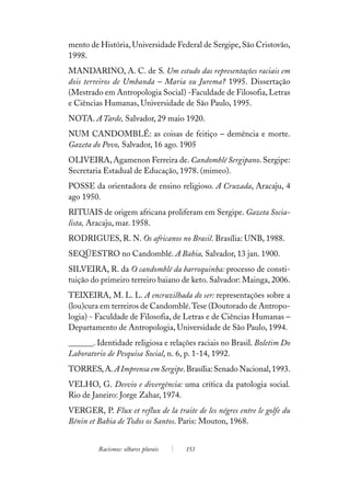 mento de História, Universidade Federal de Sergipe, São Cristovão,
1998.
MANDARINO, A. C. de S. Um estudo das representações raciais em
dois terreiros de Umbanda – Maria ou Jurema? 1995. Dissertação
(Mestrado em Antropologia Social) -Faculdade de Filosofia, Letras
e Ciências Humanas, Universidade de São Paulo, 1995.
NOTA. A Tarde, Salvador, 29 maio 1920.
NUM CANDOMBLÉ: as coisas de feitiço – demência e morte.
Gazeta do Povo, Salvador, 16 ago. 1905
OLIVEIRA, Agamenon Ferreira de. Candomblé Sergipano. Sergipe:
Secretaria Estadual de Educação, 1978. (mimeo).
POSSE da orientadora de ensino religioso. A Cruzada, Aracaju, 4
ago 1950.
RITUAIS de origem africana proliferam em Sergipe. Gazeta Socia-
lista, Aracaju, mar. 1958.
RODRIGUES, R. N. Os africanos no Brasil. Brasília: UNB, 1988.
SEQÜESTRO no Candomblé. A Bahia, Salvador, 13 jan. 1900.
SILVEIRA, R. da O candomblé da barroquinha: processo de consti-
tuição do primeiro terreiro baiano de keto. Salvador: Mainga, 2006.
TEIXEIRA, M. L. L. A encruzilhada do ser: representações sobre a
(lou)cura em terreiros de Candomblé. Tese (Doutorado de Antropo-
logia) - Faculdade de Filosofia, de Letras e de Ciências Humanas –
Departamento de Antropologia, Universidade de São Paulo, 1994.
______. Identidade religiosa e relações raciais no Brasil. Boletim Do
Laboratorio de Pesquisa Social, n. 6, p. 1-14, 1992.
TORRES, A. A Imprensa em Sergipe. Brasília: Senado Nacional, 1993.
VELHO, G. Desvio e divergência: uma crítica da patologia social.
Rio de Janeiro: Jorge Zahar, 1974.
VERGER, P. Flux et reflux de la traite de les négres entre le golfe du
Bénin et Bahia de Todos os Santos. Paris: Mouton, 1968.


         Racismos: olhares plurais   153
 