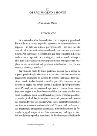 OS RACISMOS NO ESPORTE   5
                             Arlei Sander Damo1



                               1 INTRODUÇÃO


     A relação dos afro-descendentes com o esporte é paradoxal.
Por um lado, o campo esportivo apresenta-se como um dos raros
espaços – ao lado da música, provavelmente – em que eles são
considerados predestinados aos olhos do pensamento euro-ame-
ricano. Por outro lado, o esporte, em que pese seus altos índices de
audiência e a expansão mercadológica, continua sendo visto pela
elite euro-americana como um espaço menos prestigioso em rela-
ção a outras modalidades de produções simbólicas – tais como o
teatro, o cinema, a música.2
     Na primeira parte do texto, pretendo mostrar que a crença na
suposta predestinação dos negros ao esporte pode condená-los ao
preconceito até mesmo no interior do esporte. Para tanto, deter-me-
ei no caso do futebol brasileiro, amiúde percebido como um espaço
no qual os negros não teriam contra si qualquer tipo de preconceito
racial. Pretendo, ainda, mostrar de que forma o fato de haver muitos
jogadores negros e mulatos bem-sucedidos por vezes encobre uma
outra realidade: a quase inexistência de negros na crônica especializa-
da, na direção de clubes, federações e, sobretudo, no comando técnico
das equipes. Por que isso ocorre? Quais são os parâmetros simbólicos
que instituem essas fronteiras invisíveis? Nesse sentido, valer-me-ei
das experiências etnográficas acumuladas a partir dos centros de for-
mação de jogadores para tratar desse assunto, sugerindo que no fute-
bol brasileiro se reproduz uma forma de discriminação racial branda,


             Racismos: olhares plurais       155
 