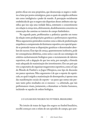 porém eficaz em seus propósitos, que desencoraja os negros e mula-
tos a lutar por postos estratégicos, para os quais são exigidos atributos
tais como inteligência e poder de mando. A percepção socialmente
estabelecida de que os negros não disporiam desses atributos não sig-
nifica que isso seja uma verdade fática, entretanto o consentimento
em relação à crença tem, efetivamente, desdobramentos concretos na
consecução das carreiras no interior do campo futebolístico.
     Na segunda parte, problematizo a polêmica questão em torno
da relação entre predisposições genéticas e performances esportivas.
Meus argumentos pretendem mostrar como a ideia de predestinação
empobrece a compreensão do fenômeno esportivo, em especial quan-
do se pretende tornar as disposições genéticas o denominador abso-
luto do sucesso. Esse tipo de crença, aparentemente inofensiva, pode
ter consequências deletérias, como seria o caso do uso estratégico de
critérios exclusivamente biológicos para o recrutamento de talentos
esportivos, sob a alegação de que isso seria, por exemplo, a fórmula
mais adequada de maximização dos investimentos. Em um país que
vive a expectativa de organizar megaeventos esportivos, como a Copa
do Mundo de Futebol e os Jogos Olímpicos, esse tipo de discussão
me parece oportuna. Meu argumento é de que o esporte de espetá-
culo, no qual é exigida a maximização do desempenho, é apenas uma
das manifestações sociais do esporte – ao passo que outras não pre-
zam tanto pelos resultados em si mesmos – e, sobretudo, que tais
performances visam, justamente, a dramatizar os limites humanos,
incluindo-se aqueles de ordem biológica.



      2 O LUGAR DOS NEGROS NO FUTEBOL BRASILEIRO


    No intuito de tratar do lugar dos negros no futebol brasileiro,
escolhi começar com o relato de um episódio de campo, que acre-


                             156        Arlei Sander Damo
 
