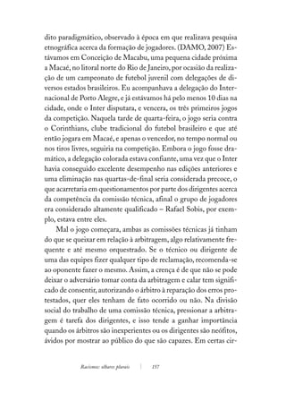 dito paradigmático, observado à época em que realizava pesquisa
etnográfica acerca da formação de jogadores. (DAMO, 2007) Es-
távamos em Conceição de Macabu, uma pequena cidade próxima
a Macaé, no litoral norte do Rio de Janeiro, por ocasião da realiza-
ção de um campeonato de futebol juvenil com delegações de di-
versos estados brasileiros. Eu acompanhava a delegação do Inter-
nacional de Porto Alegre, e já estávamos há pelo menos 10 dias na
cidade, onde o Inter disputara, e vencera, os três primeiros jogos
da competição. Naquela tarde de quarta-feira, o jogo seria contra
o Corinthians, clube tradicional do futebol brasileiro e que até
então jogara em Macaé, e apenas o vencedor, no tempo normal ou
nos tiros livres, seguiria na competição. Embora o jogo fosse dra-
mático, a delegação colorada estava confiante, uma vez que o Inter
havia conseguido excelente desempenho nas edições anteriores e
uma eliminação nas quartas-de-final seria considerada precoce, o
que acarretaria em questionamentos por parte dos dirigentes acerca
da competência da comissão técnica, afinal o grupo de jogadores
era considerado altamente qualificado – Rafael Sobis, por exem-
plo, estava entre eles.
    Mal o jogo começara, ambas as comissões técnicas já tinham
do que se queixar em relação à arbitragem, algo relativamente fre-
quente e até mesmo orquestrado. Se o técnico ou dirigente de
uma das equipes fizer qualquer tipo de reclamação, recomenda-se
ao oponente fazer o mesmo. Assim, a crença é de que não se pode
deixar o adversário tomar conta da arbitragem e calar tem signifi-
cado de consentir, autorizando o árbitro à reparação dos erros pro-
testados, quer eles tenham de fato ocorrido ou não. Na divisão
social do trabalho de uma comissão técnica, pressionar a arbitra-
gem é tarefa dos dirigentes, e isso tende a ganhar importância
quando os árbitros são inexperientes ou os dirigentes são neófitos,
ávidos por mostrar ao público do que são capazes. Em certas cir-


            Racismos: olhares plurais   157
 
