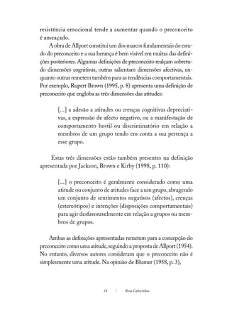 resistência emocional tende a aumentar quando o preconceito
é ameaçado.
    A obra de Allport constitui um dos marcos fundamentais do estu-
do do preconceito e a sua herança é bem visível em muitas das defini-
ções posteriores. Algumas definições de preconceito realçam sobretu-
do dimensões cognitivas, outras salientam dimensões afectivas, en-
quanto outras remetem também para as tendências comportamentais.
Por exemplo, Rupert Brown (1995, p. 8) apresenta uma definição de
preconceito que engloba as três dimensões das atitudes:

        [...] a adesão a atitudes ou crenças cognitivas depreciati-
        vas, a expressão de afecto negativo, ou a manifestação de
        comportamento hostil ou discriminatório em relação a
        membros de um grupo tendo em conta a sua pertença a
        esse grupo.

     Estas três dimensões estão também presentes na definição
apresentada por Jackson, Brown e Kirby (1998, p. 110):

        [...] o preconceito é geralmente considerado como uma
        atitude ou conjunto de atitudes face a um grupo, abragendo
        um conjunto de sentimentos negativos (afectos), crenças
        (estereótipos) e intenções (disposições comportamentais)
        para agir desfavoravelmente em relação a grupos ou mem-
        bros de grupos.

    Ambas as definições apresentadas remetem para a concepção do
preconceito como uma atitude, seguindo a proposta de Allport (1954).
No entanto, diversos autores consideram que o preconceito não é
simplesmente uma atitude. Na opinião de Blumer (1958, p. 3),



                            14        Rosa Cabeçinhas
 