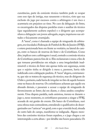 cunstâncias, parte da comissão técnica também pode se ocupar
com esse tipo de intriga, mas raramente o técnico, visto que sua
exclusão do jogo por excessos contra a arbitragem é um risco e
acarretaria em prejuízos ao time. No caso da delegação do Inter,
os encarregados das disputas paralelas eram o auxiliar do técnico
(que seguidamente acabava expulso) e o dirigente que acompa-
nhava a delegação: um jovem advogado, negro, impetuoso nas ati-
tudes e fisicamente avantajado.
     A “mesa”, como é chamada a equipe de retaguarda da arbitra-
gem, era vinculada à Federação de Futebol do Rio de Janeiro (FFRJ),
e estava posicionada bem em frente ao vestiário, na lateral do cam-
po, entre os bancos de reservas do Inter e do Corinthians. Como
dito, implicar com a arbitragem é usual, contudo a comissão técnica
do Corinthians parecia fora de si. Eles reclamavam à mesa a fim de
que tomasse providências em relação a uma irregularidade inad-
missível: o técnico do Inter não apenas tinha um segurança, senão
que o sujeito tinha se dirigido à mesa e, pasmem, havia sido
indelicado com a delegação paulista. A “mesa” alegava, corretamen-
te, que não se tratava do segurança do técnico, mas do dirigente do
Clube e, portanto, nada havia de irregular no fato de aquele homem
estar no banco de reservas. Os corinthianos acharam que aquilo era
abusado demais, e passaram a acusar a equipe de retaguarda de
favorecimento ao Inter; daí em diante, o clima azedou completa-
mente. Uma disputa paralela, nada amistosa, travara-se durante o
jogo e, nesse momento, os corinthianos passaram a xingar a FFRJ,
acusada de má gestão do evento. Do banco do Corinthians, ouvi
uma ofensa mais contundente, estendendo o qualificativo de desor-
ganizados aos “cariocas” em geral, com o que a torcida local, situada
do outro lado do campo, manifestou-se indignada. Alguns mem-
bros das comissões técnicas foram expulsos, e o jogo chegou a ser
interrompido a certa altura – por detalhe não houve pancadaria. Os


                           158        Arlei Sander Damo
 